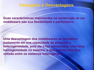 Vantagens e Desvantagens Duas características importantes na construção de um  middleware  são sua flexibilidade e perfomance.  Uma desvantagem dos  middlewares  se concentra justamente em sua capacidade de amenizar a heterogeneidade, pois ele o faz adicionando uma falsa homogeneidade no sistema, o que apenas retarda a colisão entre os sistemas heterogêneos. 