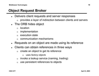 10

Middleware Technologies

Object Request Broker
Delivers client requests and server responses
provides a layer of indirection between clients and servers

The ORB hides object
location
implementation
execution state
communication mechanisms

Requests on an object are made using its reference
Clients can obtain references in three ways
create an object to get its reference
uses factory objects

invoke a lookup service (naming, trading)
use persistent references to objects

CSCI 477

April 8, 2003

 