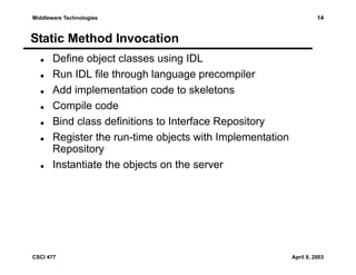Middleware Technologies

14

Static Method Invocation
Define object classes using IDL
Run IDL file through language precompiler
Add implementation code to skeletons
Compile code
Bind class definitions to Interface Repository
Register the run-time objects with Implementation
Repository
Instantiate the objects on the server

CSCI 477

April 8, 2003

 