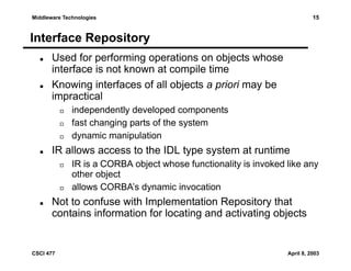 15

Middleware Technologies

Interface Repository
Used for performing operations on objects whose
interface is not known at compile time
Knowing interfaces of all objects a priori may be
impractical
independently developed components
fast changing parts of the system
dynamic manipulation

IR allows access to the IDL type system at runtime
IR is a CORBA object whose functionality is invoked like any
other object
allows CORBA’s dynamic invocation

Not to confuse with Implementation Repository that
contains information for locating and activating objects

CSCI 477

April 8, 2003

 