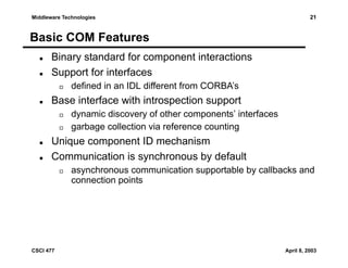 Middleware Technologies

21

Basic COM Features
Binary standard for component interactions
Support for interfaces
defined in an IDL different from CORBA’s

Base interface with introspection support
dynamic discovery of other components’ interfaces
garbage collection via reference counting

Unique component ID mechanism
Communication is synchronous by default
asynchronous communication supportable by callbacks and
connection points

CSCI 477

April 8, 2003

 