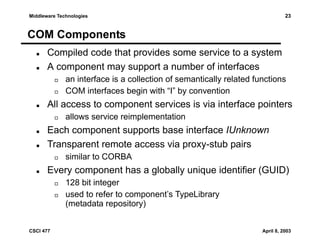 23

Middleware Technologies

COM Components
Compiled code that provides some service to a system
A component may support a number of interfaces
an interface is a collection of semantically related functions
COM interfaces begin with “I” by convention

All access to component services is via interface pointers
allows service reimplementation

Each component supports base interface IUnknown
Transparent remote access via proxy-stub pairs
similar to CORBA

Every component has a globally unique identifier (GUID)
128 bit integer
used to refer to component’s TypeLibrary
(metadata repository)
CSCI 477

April 8, 2003

 
