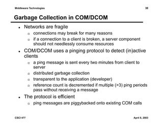 30

Middleware Technologies

Garbage Collection in COM/DCOM
Networks are fragile
connections may break for many reasons
if a connection to a client is broken, a server component
should not needlessly consume resources

COM/DCOM uses a pinging protocol to detect (in)active
clients
a ping message is sent every two minutes from client to
server
distributed garbage collection
transparent to the application (developer)
reference count is decremented if multiple (>3) ping periods
pass without receiving a message

The protocol is efficient
ping messages are piggybacked onto existing COM calls

CSCI 477

April 8, 2003

 
