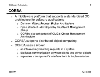 6

Middleware Technologies

CORBA
A middleware platform that supports a standardized OO
architecture for software applications
Common Object Request Broker Architecture
Open standard - developed by the Object Management
Group
CORBA is a component of OMG’s Object Management
Architecture

CORBA supports distributed object computing
CORBA uses a broker
an intermediary handling requests in a system
facilitates communication between clients and server objects
separates a component’s interface from its implementation

CSCI 477

April 8, 2003

 
