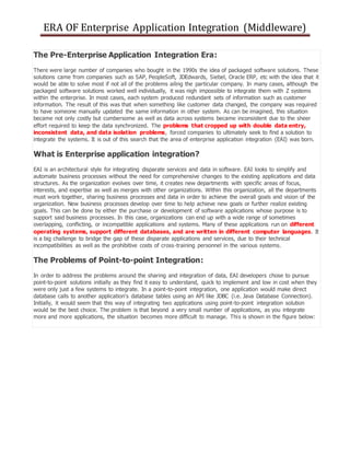 ERA OF Enterprise Application Integration (Middleware)
The Pre-Enterprise Application Integration Era:
There were large number of companies who bought in the 1990s the idea of packaged software solutions. These
solutions came from companies such as SAP, PeopleSoft, JDEdwards, Siebel, Oracle ERP, etc with the idea that it
would be able to solve most if not all of the problems ailing the particular company. In many cases, although the
packaged software solutions worked well individually, it was nigh impossible to integrate them with Z systems
within the enterprise. In most cases, each system produced redundant sets of information such as customer
information. The result of this was that when something like customer data changed, the company was required
to have someone manually updated the same information in other system. As can be imagined, this situation
became not only costly but cumbersome as well as data across systems became inconsistent due to the sheer
effort required to keep the data synchronized. The problems that cropped up with double data entry,
inconsistent data, and data isolation problems, forced companies to ultimately seek to find a solution to
integrate the systems. It is out of this search that the area of enterprise application integration (EAI) was born.
What is Enterprise application integration?
EAI is an architectural style for integrating disparate services and data in software. EAI looks to simplify and
automate business processes without the need for comprehensive changes to the existing applications and data
structures. As the organization evolves over time, it creates new departments with specific areas of focus,
interests, and expertise as well as merges with other organizations. Within this organization, all the departments
must work together, sharing business processes and data in order to achieve the overall goals and vision of the
organization. New business processes develop over time to help achieve new goals or further realize existing
goals. This can be done by either the purchase or development of software applications whose purpose is to
support said business processes. In this case, organizations can end up with a wide range of sometimes
overlapping, conflicting, or incompatible applications and systems. Many of these applications run on different
operating systems, support different databases, and are written in different computer languages. It
is a big challenge to bridge the gap of these disparate applications and services, due to their technical
incompatibilities as well as the prohibitive costs of cross-training personnel in the various systems.
The Problems of Point-to-point Integration:
In order to address the problems around the sharing and integration of data, EAI developers chose to pursue
point-to-point solutions initially as they find it easy to understand, quick to implement and low in cost when they
were only just a few systems to integrate. In a point-to-point integration, one application would make direct
database calls to another application's database tables using an API like JDBC (i.e. Java Database Connection).
Initially, it would seem that this way of integrating two applications using point-to-point integration solution
would be the best choice. The problem is that beyond a very small number of applications, as you integrate
more and more applications, the situation becomes more difficult to manage. This is shown in the figure below:
 