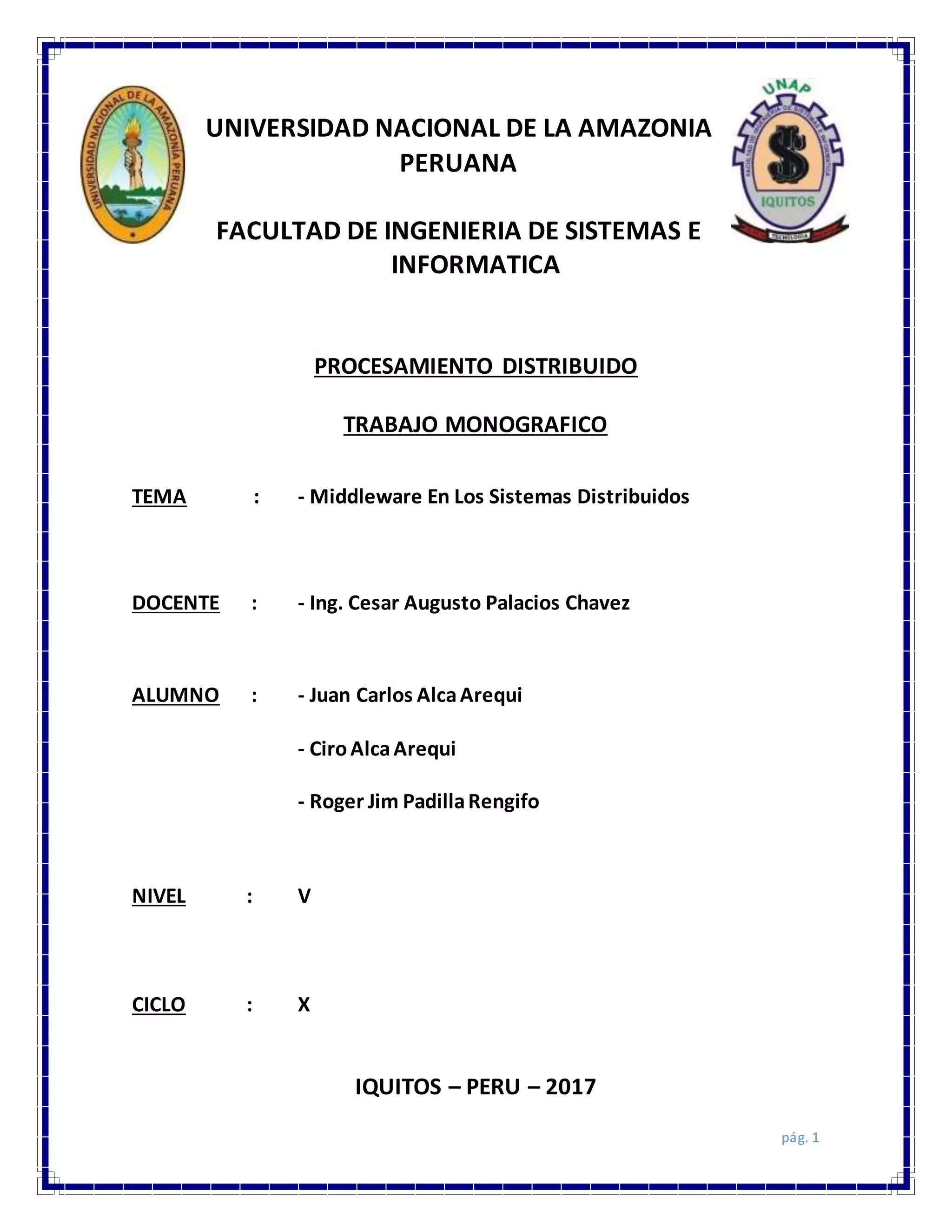 pág. 1
UNIVERSIDAD NACIONAL DE LA AMAZONIA
PERUANA
FACULTAD DE INGENIERIA DE SISTEMAS E
INFORMATICA
PROCESAMIENTO DISTRIBUIDO
TRABAJO MONOGRAFICO
TEMA : - Middleware En Los Sistemas Distribuidos
DOCENTE : - Ing. Cesar Augusto Palacios Chavez
ALUMNO : - Juan Carlos AlcaArequi
- CiroAlcaArequi
- Roger Jim PadillaRengifo
NIVEL : V
CICLO : X
IQUITOS – PERU – 2017
 