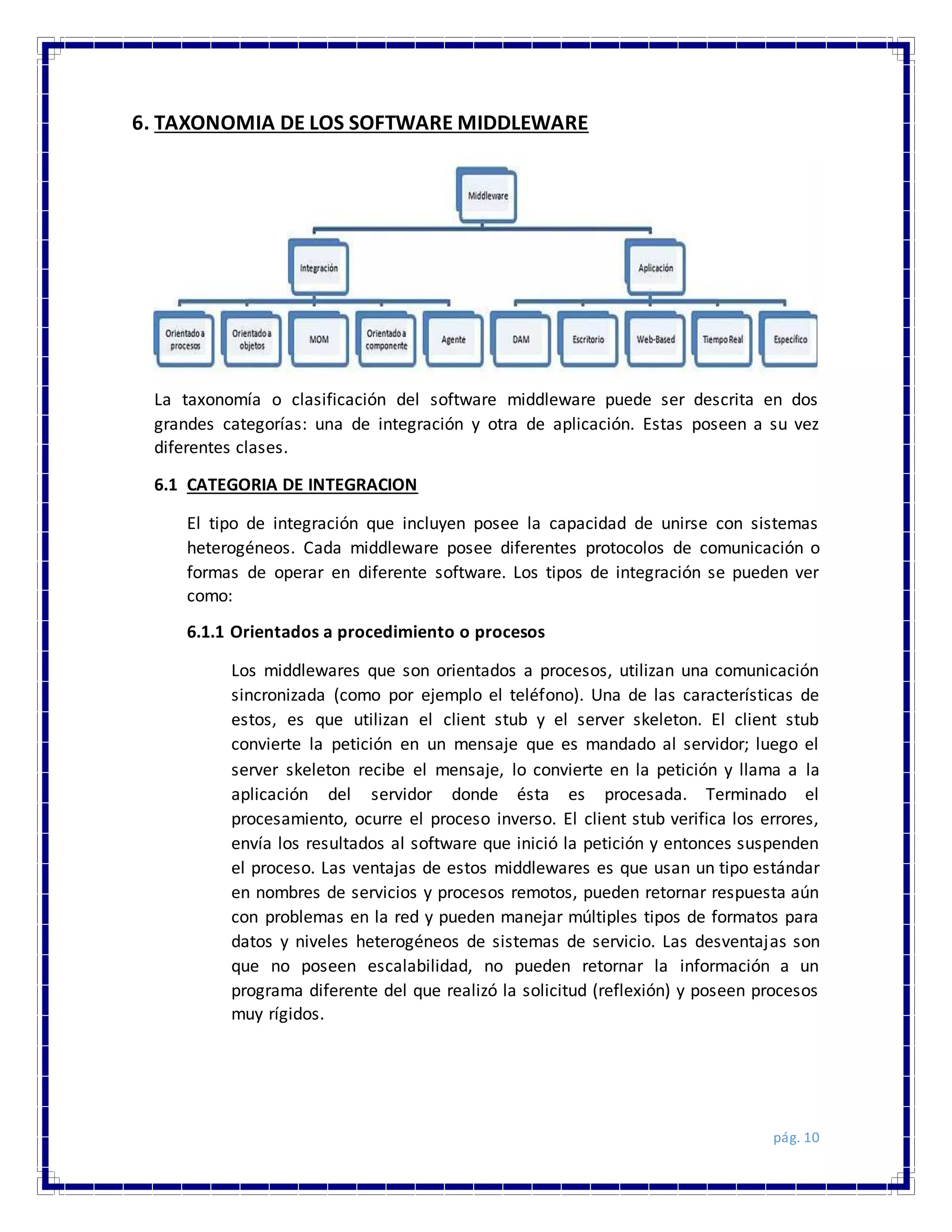 pág. 10
6. TAXONOMIA DE LOS SOFTWARE MIDDLEWARE
La taxonomía o clasificación del software middleware puede ser descrita en dos
grandes categorías: una de integración y otra de aplicación. Estas poseen a su vez
diferentes clases.
6.1 CATEGORIA DE INTEGRACION
El tipo de integración que incluyen posee la capacidad de unirse con sistemas
heterogéneos. Cada middleware posee diferentes protocolos de comunicación o
formas de operar en diferente software. Los tipos de integración se pueden ver
como:
6.1.1 Orientados a procedimiento o procesos
Los middlewares que son orientados a procesos, utilizan una comunicación
sincronizada (como por ejemplo el teléfono). Una de las características de
estos, es que utilizan el client stub y el server skeleton. El client stub
convierte la petición en un mensaje que es mandado al servidor; luego el
server skeleton recibe el mensaje, lo convierte en la petición y llama a la
aplicación del servidor donde ésta es procesada. Terminado el
procesamiento, ocurre el proceso inverso. El client stub verifica los errores,
envía los resultados al software que inició la petición y entonces suspenden
el proceso. Las ventajas de estos middlewares es que usan un tipo estándar
en nombres de servicios y procesos remotos, pueden retornar respuesta aún
con problemas en la red y pueden manejar múltiples tipos de formatos para
datos y niveles heterogéneos de sistemas de servicio. Las desventajas son
que no poseen escalabilidad, no pueden retornar la información a un
programa diferente del que realizó la solicitud (reflexión) y poseen procesos
muy rígidos.
 