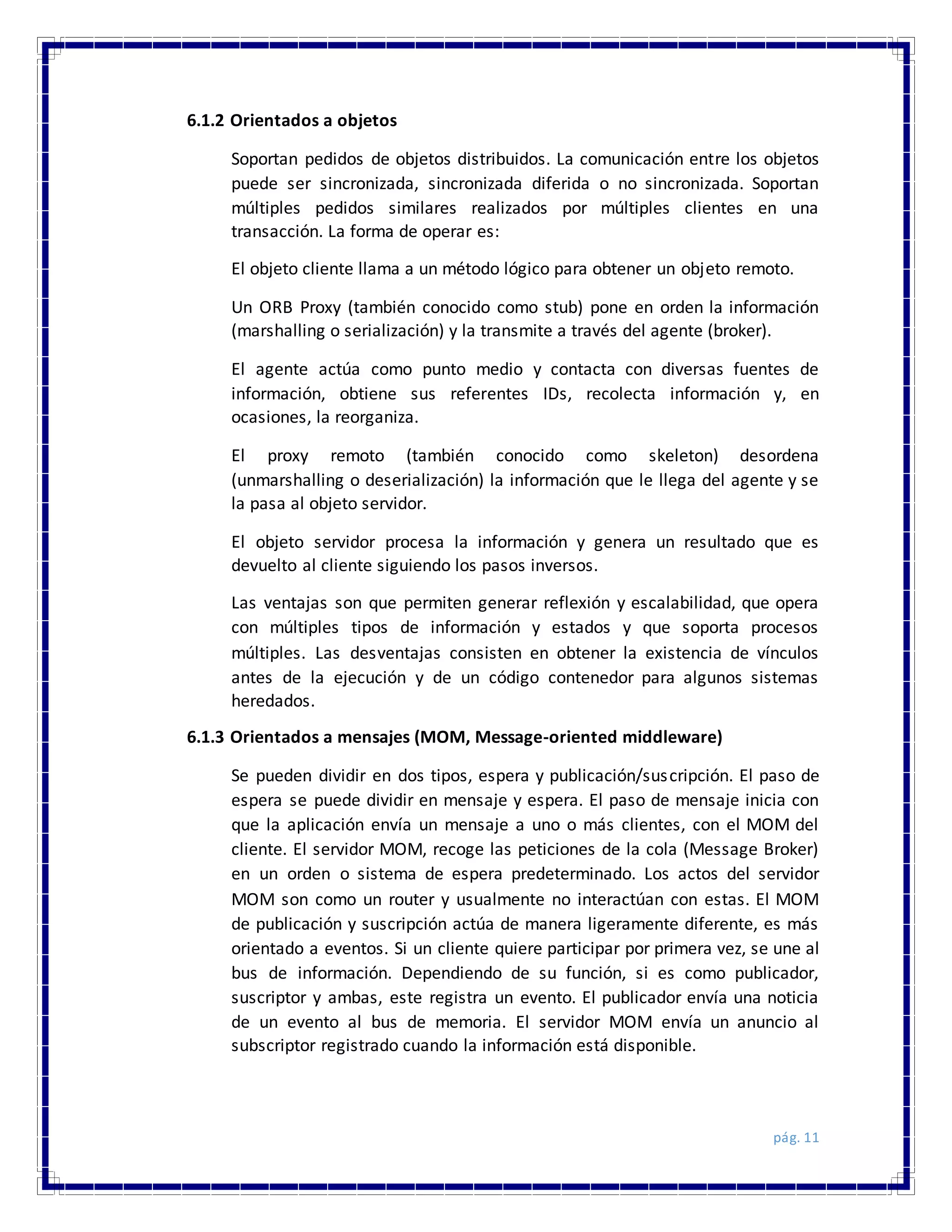 pág. 11
6.1.2 Orientados a objetos
Soportan pedidos de objetos distribuidos. La comunicación entre los objetos
puede ser sincronizada, sincronizada diferida o no sincronizada. Soportan
múltiples pedidos similares realizados por múltiples clientes en una
transacción. La forma de operar es:
El objeto cliente llama a un método lógico para obtener un objeto remoto.
Un ORB Proxy (también conocido como stub) pone en orden la información
(marshalling o serialización) y la transmite a través del agente (broker).
El agente actúa como punto medio y contacta con diversas fuentes de
información, obtiene sus referentes IDs, recolecta información y, en
ocasiones, la reorganiza.
El proxy remoto (también conocido como skeleton) desordena
(unmarshalling o deserialización) la información que le llega del agente y se
la pasa al objeto servidor.
El objeto servidor procesa la información y genera un resultado que es
devuelto al cliente siguiendo los pasos inversos.
Las ventajas son que permiten generar reflexión y escalabilidad, que opera
con múltiples tipos de información y estados y que soporta procesos
múltiples. Las desventajas consisten en obtener la existencia de vínculos
antes de la ejecución y de un código contenedor para algunos sistemas
heredados.
6.1.3 Orientados a mensajes (MOM, Message-oriented middleware)
Se pueden dividir en dos tipos, espera y publicación/suscripción. El paso de
espera se puede dividir en mensaje y espera. El paso de mensaje inicia con
que la aplicación envía un mensaje a uno o más clientes, con el MOM del
cliente. El servidor MOM, recoge las peticiones de la cola (Message Broker)
en un orden o sistema de espera predeterminado. Los actos del servidor
MOM son como un router y usualmente no interactúan con estas. El MOM
de publicación y suscripción actúa de manera ligeramente diferente, es más
orientado a eventos. Si un cliente quiere participar por primera vez, se une al
bus de información. Dependiendo de su función, si es como publicador,
suscriptor y ambas, este registra un evento. El publicador envía una noticia
de un evento al bus de memoria. El servidor MOM envía un anuncio al
subscriptor registrado cuando la información está disponible.
 