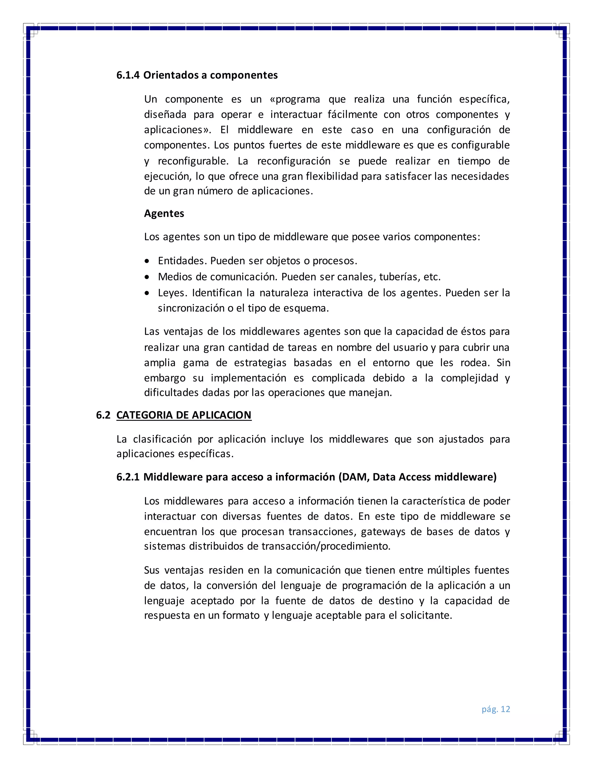 pág. 12
6.1.4 Orientados a componentes
Un componente es un «programa que realiza una función específica,
diseñada para operar e interactuar fácilmente con otros componentes y
aplicaciones». El middleware en este caso en una configuración de
componentes. Los puntos fuertes de este middleware es que es configurable
y reconfigurable. La reconfiguración se puede realizar en tiempo de
ejecución, lo que ofrece una gran flexibilidad para satisfacer las necesidades
de un gran número de aplicaciones.
Agentes
Los agentes son un tipo de middleware que posee varios componentes:
 Entidades. Pueden ser objetos o procesos.
 Medios de comunicación. Pueden ser canales, tuberías, etc.
 Leyes. Identifican la naturaleza interactiva de los agentes. Pueden ser la
sincronización o el tipo de esquema.
Las ventajas de los middlewares agentes son que la capacidad de éstos para
realizar una gran cantidad de tareas en nombre del usuario y para cubrir una
amplia gama de estrategias basadas en el entorno que les rodea. Sin
embargo su implementación es complicada debido a la complejidad y
dificultades dadas por las operaciones que manejan.
6.2 CATEGORIA DE APLICACION
La clasificación por aplicación incluye los middlewares que son ajustados para
aplicaciones específicas.
6.2.1 Middleware para acceso a información (DAM, Data Access middleware)
Los middlewares para acceso a información tienen la característica de poder
interactuar con diversas fuentes de datos. En este tipo de middleware se
encuentran los que procesan transacciones, gateways de bases de datos y
sistemas distribuidos de transacción/procedimiento.
Sus ventajas residen en la comunicación que tienen entre múltiples fuentes
de datos, la conversión del lenguaje de programación de la aplicación a un
lenguaje aceptado por la fuente de datos de destino y la capacidad de
respuesta en un formato y lenguaje aceptable para el solicitante.
 