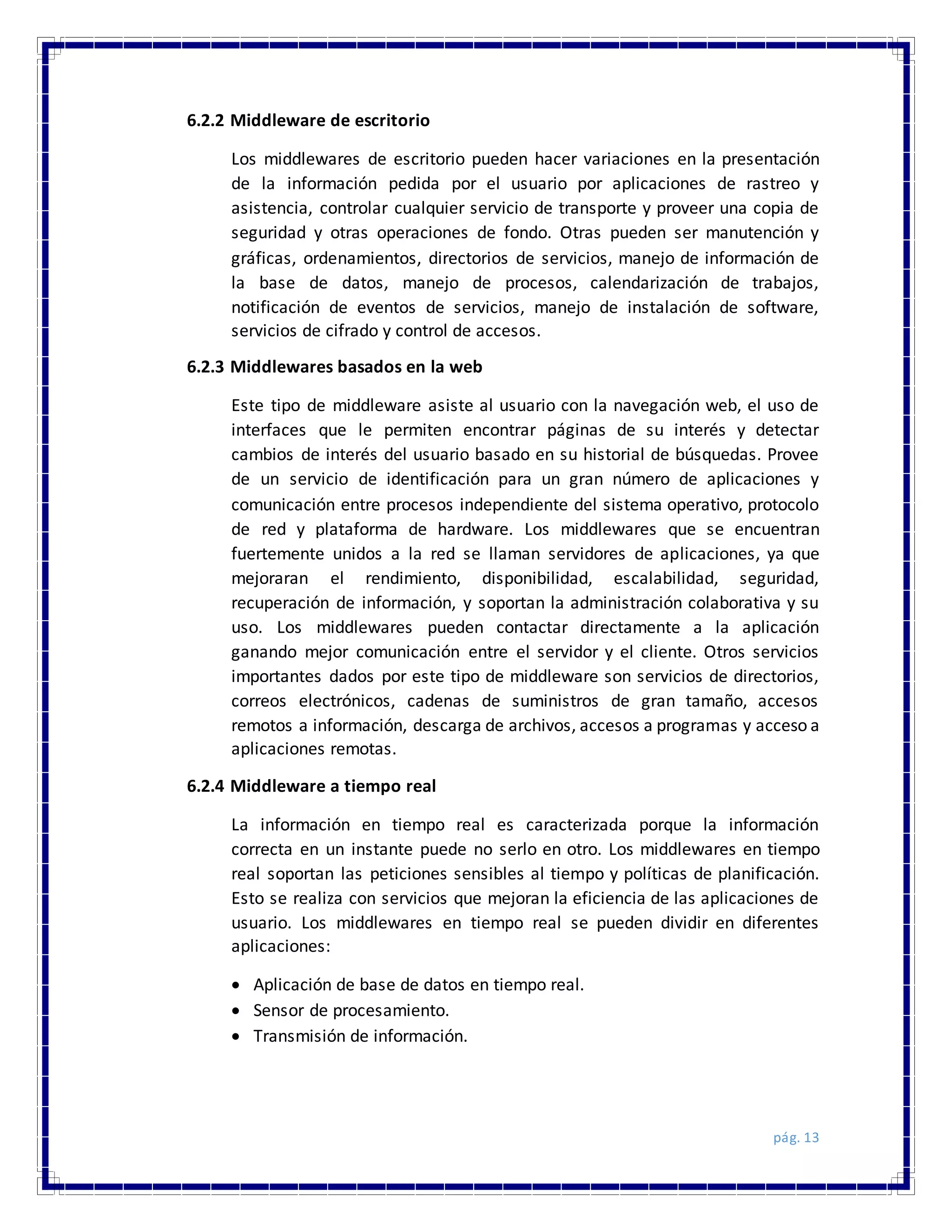 pág. 13
6.2.2 Middleware de escritorio
Los middlewares de escritorio pueden hacer variaciones en la presentación
de la información pedida por el usuario por aplicaciones de rastreo y
asistencia, controlar cualquier servicio de transporte y proveer una copia de
seguridad y otras operaciones de fondo. Otras pueden ser manutención y
gráficas, ordenamientos, directorios de servicios, manejo de información de
la base de datos, manejo de procesos, calendarización de trabajos,
notificación de eventos de servicios, manejo de instalación de software,
servicios de cifrado y control de accesos.
6.2.3 Middlewares basados en la web
Este tipo de middleware asiste al usuario con la navegación web, el uso de
interfaces que le permiten encontrar páginas de su interés y detectar
cambios de interés del usuario basado en su historial de búsquedas. Provee
de un servicio de identificación para un gran número de aplicaciones y
comunicación entre procesos independiente del sistema operativo, protocolo
de red y plataforma de hardware. Los middlewares que se encuentran
fuertemente unidos a la red se llaman servidores de aplicaciones, ya que
mejoraran el rendimiento, disponibilidad, escalabilidad, seguridad,
recuperación de información, y soportan la administración colaborativa y su
uso. Los middlewares pueden contactar directamente a la aplicación
ganando mejor comunicación entre el servidor y el cliente. Otros servicios
importantes dados por este tipo de middleware son servicios de directorios,
correos electrónicos, cadenas de suministros de gran tamaño, accesos
remotos a información, descarga de archivos, accesos a programas y acceso a
aplicaciones remotas.
6.2.4 Middleware a tiempo real
La información en tiempo real es caracterizada porque la información
correcta en un instante puede no serlo en otro. Los middlewares en tiempo
real soportan las peticiones sensibles al tiempo y políticas de planificación.
Esto se realiza con servicios que mejoran la eficiencia de las aplicaciones de
usuario. Los middlewares en tiempo real se pueden dividir en diferentes
aplicaciones:
 Aplicación de base de datos en tiempo real.
 Sensor de procesamiento.
 Transmisión de información.
 