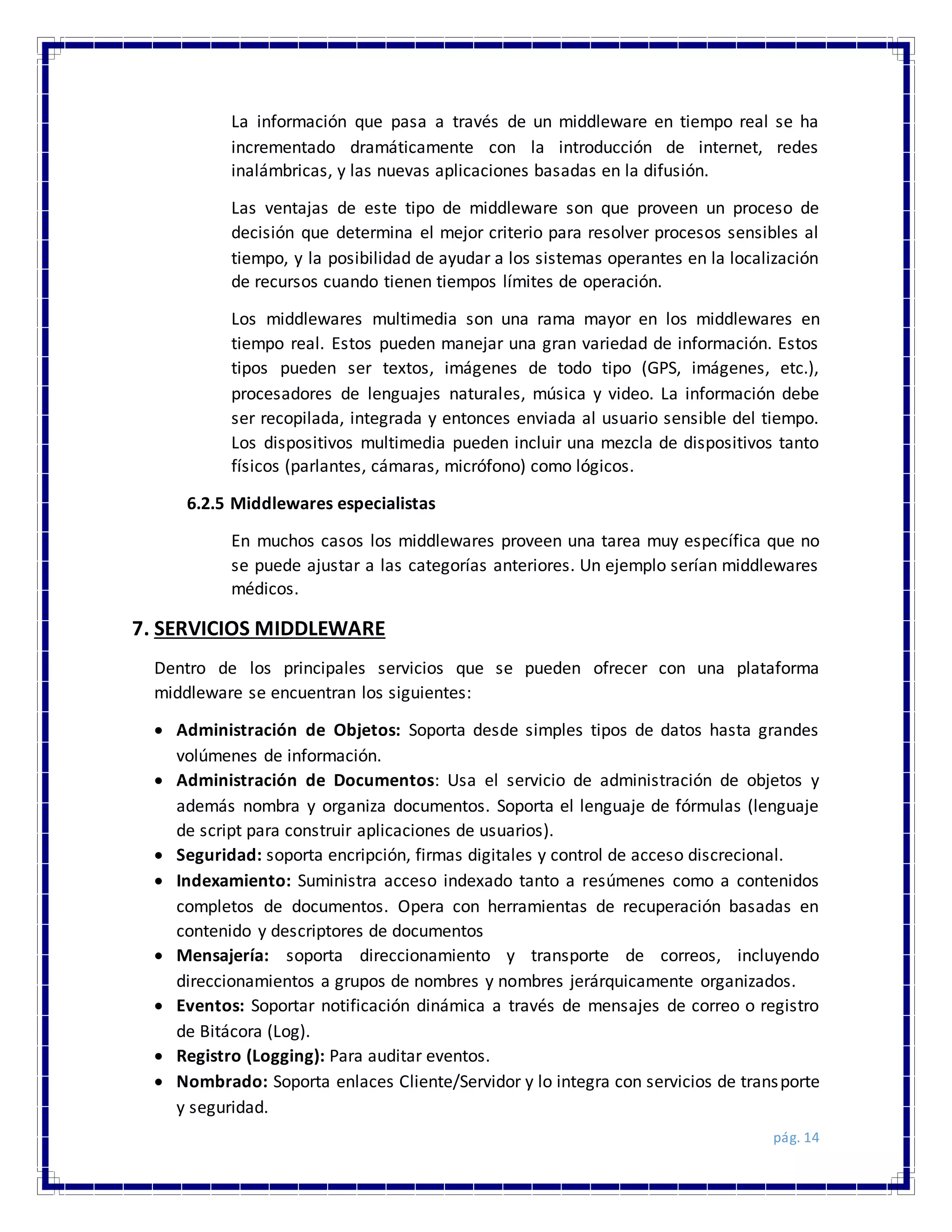 pág. 14
La información que pasa a través de un middleware en tiempo real se ha
incrementado dramáticamente con la introducción de internet, redes
inalámbricas, y las nuevas aplicaciones basadas en la difusión.
Las ventajas de este tipo de middleware son que proveen un proceso de
decisión que determina el mejor criterio para resolver procesos sensibles al
tiempo, y la posibilidad de ayudar a los sistemas operantes en la localización
de recursos cuando tienen tiempos límites de operación.
Los middlewares multimedia son una rama mayor en los middlewares en
tiempo real. Estos pueden manejar una gran variedad de información. Estos
tipos pueden ser textos, imágenes de todo tipo (GPS, imágenes, etc.),
procesadores de lenguajes naturales, música y video. La información debe
ser recopilada, integrada y entonces enviada al usuario sensible del tiempo.
Los dispositivos multimedia pueden incluir una mezcla de dispositivos tanto
físicos (parlantes, cámaras, micrófono) como lógicos.
6.2.5 Middlewares especialistas
En muchos casos los middlewares proveen una tarea muy específica que no
se puede ajustar a las categorías anteriores. Un ejemplo serían middlewares
médicos.
7. SERVICIOS MIDDLEWARE
Dentro de los principales servicios que se pueden ofrecer con una plataforma
middleware se encuentran los siguientes:
 Administración de Objetos: Soporta desde simples tipos de datos hasta grandes
volúmenes de información.
 Administración de Documentos: Usa el servicio de administración de objetos y
además nombra y organiza documentos. Soporta el lenguaje de fórmulas (lenguaje
de script para construir aplicaciones de usuarios).
 Seguridad: soporta encripción, firmas digitales y control de acceso discrecional.
 Indexamiento: Suministra acceso indexado tanto a resúmenes como a contenidos
completos de documentos. Opera con herramientas de recuperación basadas en
contenido y descriptores de documentos
 Mensajería: soporta direccionamiento y transporte de correos, incluyendo
direccionamientos a grupos de nombres y nombres jerárquicamente organizados.
 Eventos: Soportar notificación dinámica a través de mensajes de correo o registro
de Bitácora (Log).
 Registro (Logging): Para auditar eventos.
 Nombrado: Soporta enlaces Cliente/Servidor y lo integra con servicios de transporte
y seguridad.
 