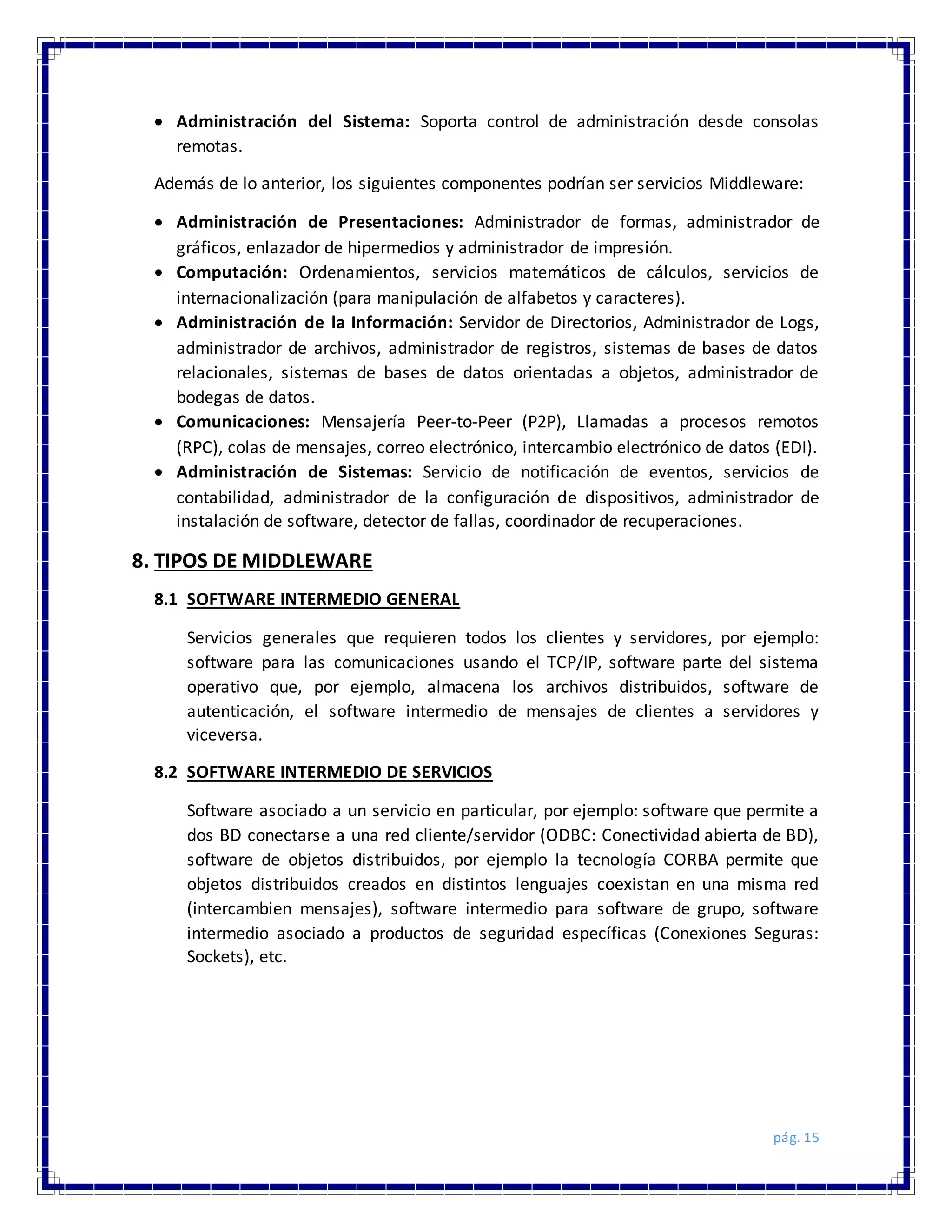 pág. 15
 Administración del Sistema: Soporta control de administración desde consolas
remotas.
Además de lo anterior, los siguientes componentes podrían ser servicios Middleware:
 Administración de Presentaciones: Administrador de formas, administrador de
gráficos, enlazador de hipermedios y administrador de impresión.
 Computación: Ordenamientos, servicios matemáticos de cálculos, servicios de
internacionalización (para manipulación de alfabetos y caracteres).
 Administración de la Información: Servidor de Directorios, Administrador de Logs,
administrador de archivos, administrador de registros, sistemas de bases de datos
relacionales, sistemas de bases de datos orientadas a objetos, administrador de
bodegas de datos.
 Comunicaciones: Mensajería Peer-to-Peer (P2P), Llamadas a procesos remotos
(RPC), colas de mensajes, correo electrónico, intercambio electrónico de datos (EDI).
 Administración de Sistemas: Servicio de notificación de eventos, servicios de
contabilidad, administrador de la configuración de dispositivos, administrador de
instalación de software, detector de fallas, coordinador de recuperaciones.
8. TIPOS DE MIDDLEWARE
8.1 SOFTWARE INTERMEDIO GENERAL
Servicios generales que requieren todos los clientes y servidores, por ejemplo:
software para las comunicaciones usando el TCP/IP, software parte del sistema
operativo que, por ejemplo, almacena los archivos distribuidos, software de
autenticación, el software intermedio de mensajes de clientes a servidores y
viceversa.
8.2 SOFTWARE INTERMEDIO DE SERVICIOS
Software asociado a un servicio en particular, por ejemplo: software que permite a
dos BD conectarse a una red cliente/servidor (ODBC: Conectividad abierta de BD),
software de objetos distribuidos, por ejemplo la tecnología CORBA permite que
objetos distribuidos creados en distintos lenguajes coexistan en una misma red
(intercambien mensajes), software intermedio para software de grupo, software
intermedio asociado a productos de seguridad específicas (Conexiones Seguras:
Sockets), etc.
 
