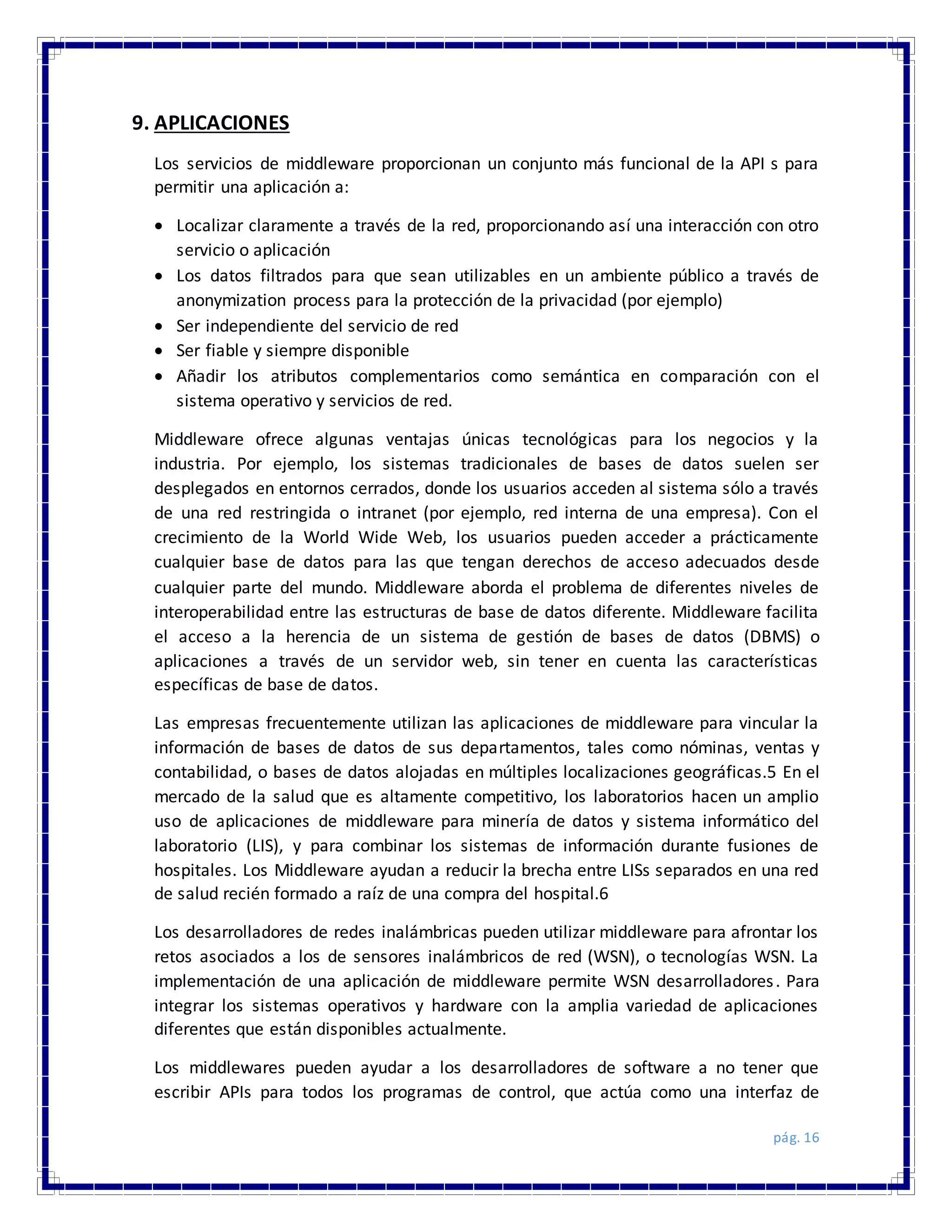 pág. 16
9. APLICACIONES
Los servicios de middleware proporcionan un conjunto más funcional de la API s para
permitir una aplicación a:
 Localizar claramente a través de la red, proporcionando así una interacción con otro
servicio o aplicación
 Los datos filtrados para que sean utilizables en un ambiente público a través de
anonymization process para la protección de la privacidad (por ejemplo)
 Ser independiente del servicio de red
 Ser fiable y siempre disponible
 Añadir los atributos complementarios como semántica en comparación con el
sistema operativo y servicios de red.
Middleware ofrece algunas ventajas únicas tecnológicas para los negocios y la
industria. Por ejemplo, los sistemas tradicionales de bases de datos suelen ser
desplegados en entornos cerrados, donde los usuarios acceden al sistema sólo a través
de una red restringida o intranet (por ejemplo, red interna de una empresa). Con el
crecimiento de la World Wide Web, los usuarios pueden acceder a prácticamente
cualquier base de datos para las que tengan derechos de acceso adecuados desde
cualquier parte del mundo. Middleware aborda el problema de diferentes niveles de
interoperabilidad entre las estructuras de base de datos diferente. Middleware facilita
el acceso a la herencia de un sistema de gestión de bases de datos (DBMS) o
aplicaciones a través de un servidor web, sin tener en cuenta las características
específicas de base de datos.
Las empresas frecuentemente utilizan las aplicaciones de middleware para vincular la
información de bases de datos de sus departamentos, tales como nóminas, ventas y
contabilidad, o bases de datos alojadas en múltiples localizaciones geográficas.5 En el
mercado de la salud que es altamente competitivo, los laboratorios hacen un amplio
uso de aplicaciones de middleware para minería de datos y sistema informático del
laboratorio (LIS), y para combinar los sistemas de información durante fusiones de
hospitales. Los Middleware ayudan a reducir la brecha entre LISs separados en una red
de salud recién formado a raíz de una compra del hospital.6
Los desarrolladores de redes inalámbricas pueden utilizar middleware para afrontar los
retos asociados a los de sensores inalámbricos de red (WSN), o tecnologías WSN. La
implementación de una aplicación de middleware permite WSN desarrolladores. Para
integrar los sistemas operativos y hardware con la amplia variedad de aplicaciones
diferentes que están disponibles actualmente.
Los middlewares pueden ayudar a los desarrolladores de software a no tener que
escribir APIs para todos los programas de control, que actúa como una interfaz de
 