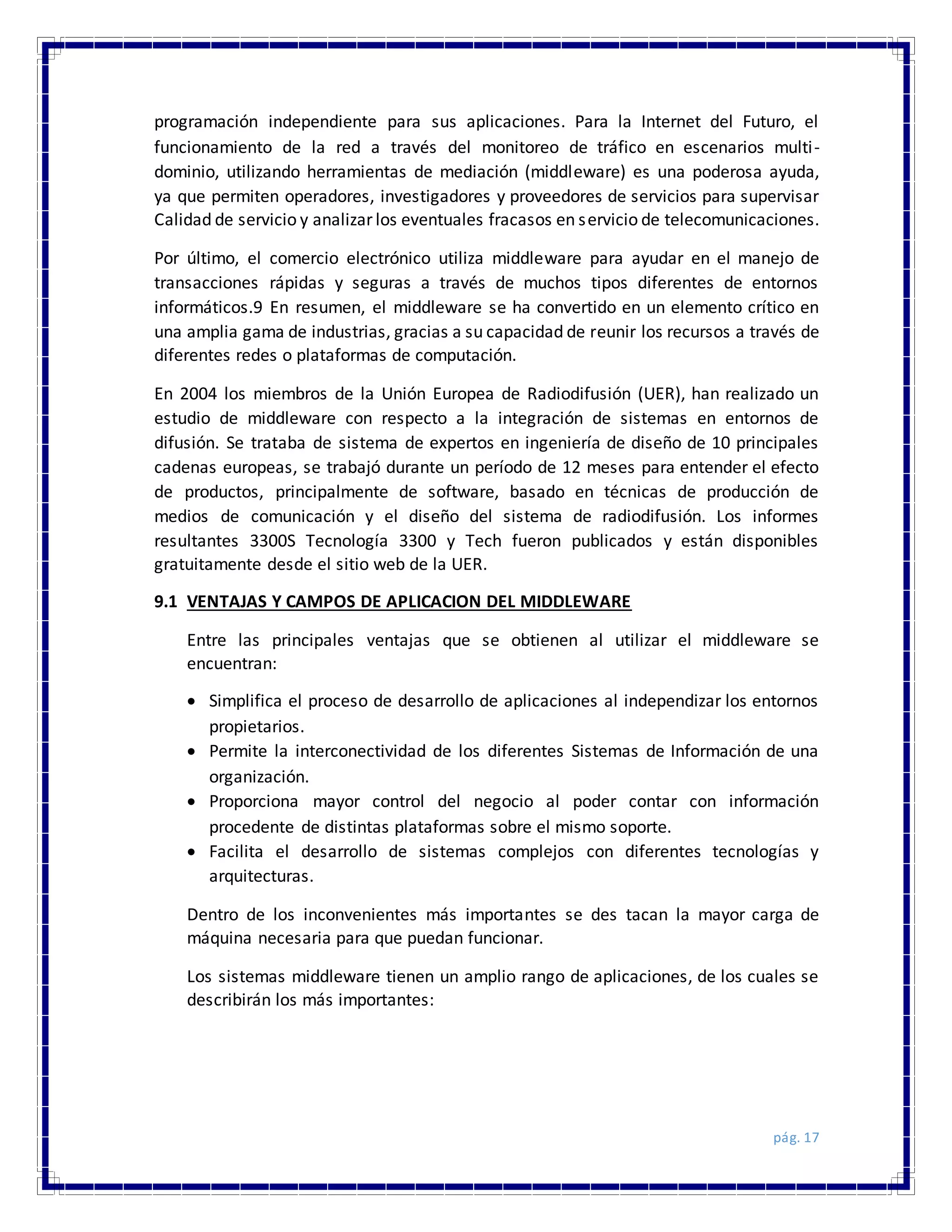 pág. 17
programación independiente para sus aplicaciones. Para la Internet del Futuro, el
funcionamiento de la red a través del monitoreo de tráfico en escenarios multi-
dominio, utilizando herramientas de mediación (middleware) es una poderosa ayuda,
ya que permiten operadores, investigadores y proveedores de servicios para supervisar
Calidad de servicio y analizar los eventuales fracasos en servicio de telecomunicaciones.
Por último, el comercio electrónico utiliza middleware para ayudar en el manejo de
transacciones rápidas y seguras a través de muchos tipos diferentes de entornos
informáticos.9 En resumen, el middleware se ha convertido en un elemento crítico en
una amplia gama de industrias, gracias a su capacidad de reunir los recursos a través de
diferentes redes o plataformas de computación.
En 2004 los miembros de la Unión Europea de Radiodifusión (UER), han realizado un
estudio de middleware con respecto a la integración de sistemas en entornos de
difusión. Se trataba de sistema de expertos en ingeniería de diseño de 10 principales
cadenas europeas, se trabajó durante un período de 12 meses para entender el efecto
de productos, principalmente de software, basado en técnicas de producción de
medios de comunicación y el diseño del sistema de radiodifusión. Los informes
resultantes 3300S Tecnología 3300 y Tech fueron publicados y están disponibles
gratuitamente desde el sitio web de la UER.
9.1 VENTAJAS Y CAMPOS DE APLICACION DEL MIDDLEWARE
Entre las principales ventajas que se obtienen al utilizar el middleware se
encuentran:
 Simplifica el proceso de desarrollo de aplicaciones al independizar los entornos
propietarios.
 Permite la interconectividad de los diferentes Sistemas de Información de una
organización.
 Proporciona mayor control del negocio al poder contar con información
procedente de distintas plataformas sobre el mismo soporte.
 Facilita el desarrollo de sistemas complejos con diferentes tecnologías y
arquitecturas.
Dentro de los inconvenientes más importantes se des tacan la mayor carga de
máquina necesaria para que puedan funcionar.
Los sistemas middleware tienen un amplio rango de aplicaciones, de los cuales se
describirán los más importantes:
 