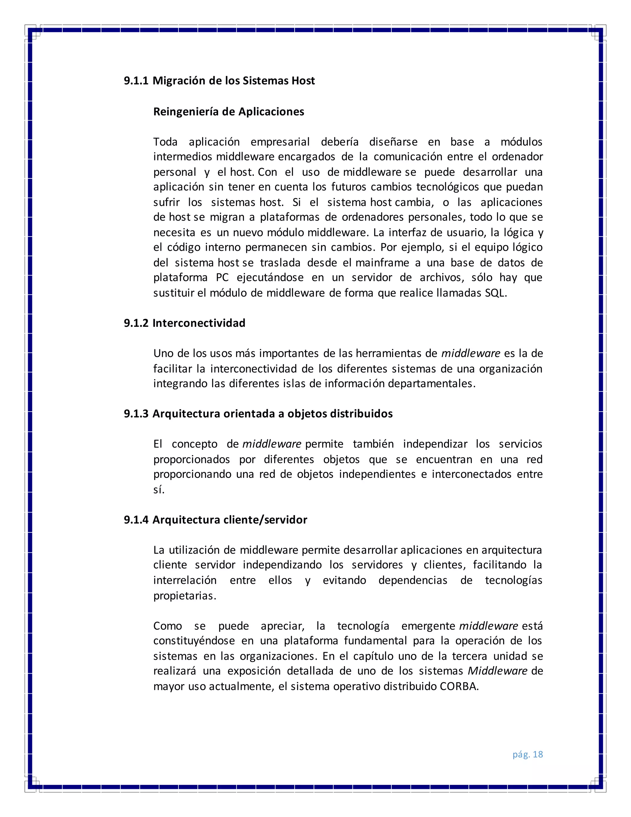 pág. 18
9.1.1 Migración de los Sistemas Host
Reingeniería de Aplicaciones
Toda aplicación empresarial debería diseñarse en base a módulos
intermedios middleware encargados de la comunicación entre el ordenador
personal y el host. Con el uso de middleware se puede desarrollar una
aplicación sin tener en cuenta los futuros cambios tecnológicos que puedan
sufrir los sistemas host. Si el sistema host cambia, o las aplicaciones
de host se migran a plataformas de ordenadores personales, todo lo que se
necesita es un nuevo módulo middleware. La interfaz de usuario, la lógica y
el código interno permanecen sin cambios. Por ejemplo, si el equipo lógico
del sistema host se traslada desde el mainframe a una base de datos de
plataforma PC ejecutándose en un servidor de archivos, sólo hay que
sustituir el módulo de middleware de forma que realice llamadas SQL.
9.1.2 Interconectividad
Uno de los usos más importantes de las herramientas de middleware es la de
facilitar la interconectividad de los diferentes sistemas de una organización
integrando las diferentes islas de información departamentales.
9.1.3 Arquitectura orientada a objetos distribuidos
El concepto de middleware permite también independizar los servicios
proporcionados por diferentes objetos que se encuentran en una red
proporcionando una red de objetos independientes e interconectados entre
sí.
9.1.4 Arquitectura cliente/servidor
La utilización de middleware permite desarrollar aplicaciones en arquitectura
cliente servidor independizando los servidores y clientes, facilitando la
interrelación entre ellos y evitando dependencias de tecnologías
propietarias.
Como se puede apreciar, la tecnología emergente middleware está
constituyéndose en una plataforma fundamental para la operación de los
sistemas en las organizaciones. En el capítulo uno de la tercera unidad se
realizará una exposición detallada de uno de los sistemas Middleware de
mayor uso actualmente, el sistema operativo distribuido CORBA.
 