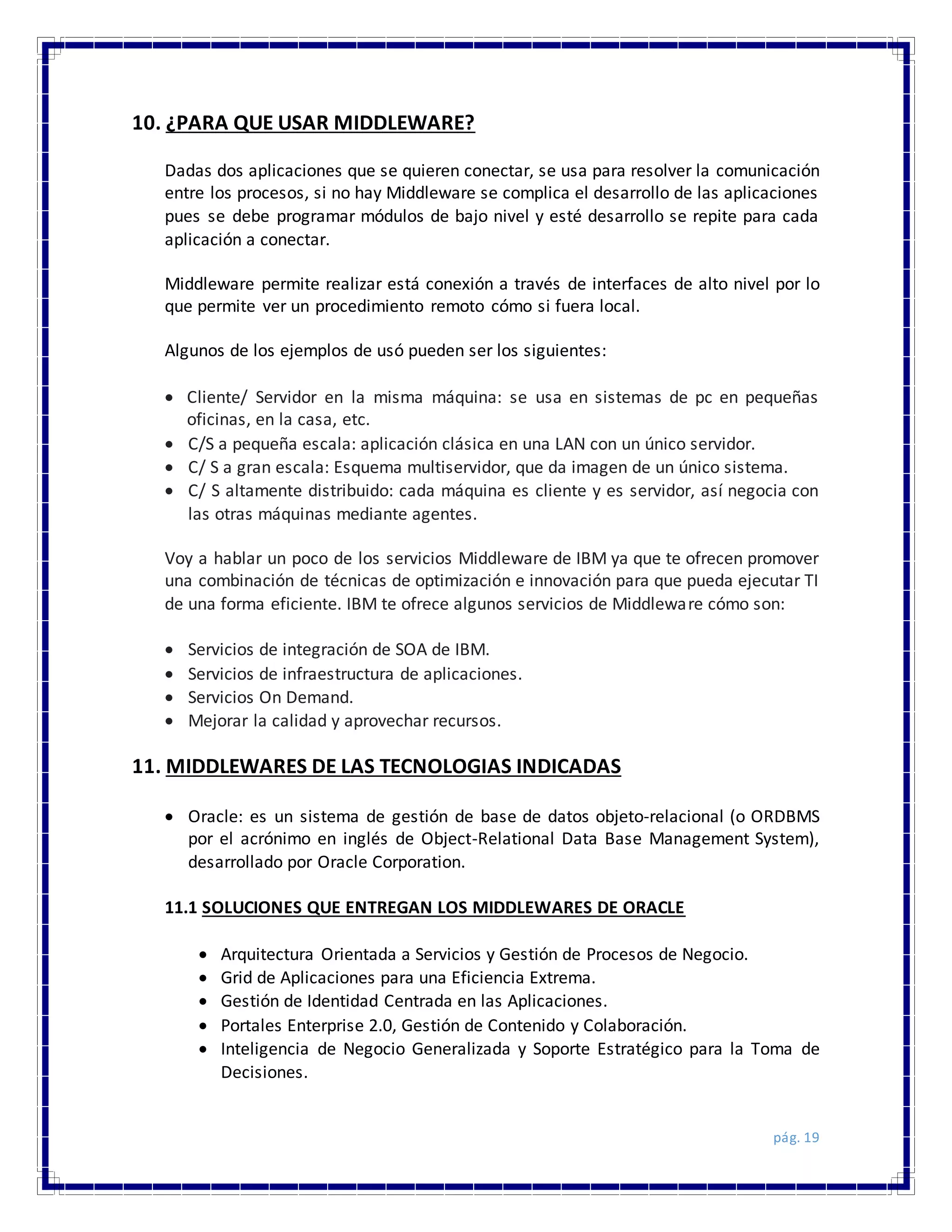 pág. 19
10. ¿PARA QUE USAR MIDDLEWARE?
Dadas dos aplicaciones que se quieren conectar, se usa para resolver la comunicación
entre los procesos, si no hay Middleware se complica el desarrollo de las aplicaciones
pues se debe programar módulos de bajo nivel y esté desarrollo se repite para cada
aplicación a conectar.
Middleware permite realizar está conexión a través de interfaces de alto nivel por lo
que permite ver un procedimiento remoto cómo si fuera local.
Algunos de los ejemplos de usó pueden ser los siguientes:
 Cliente/ Servidor en la misma máquina: se usa en sistemas de pc en pequeñas
oficinas, en la casa, etc.
 C/S a pequeña escala: aplicación clásica en una LAN con un único servidor.
 C/ S a gran escala: Esquema multiservidor, que da imagen de un único sistema.
 C/ S altamente distribuido: cada máquina es cliente y es servidor, así negocia con
las otras máquinas mediante agentes.
Voy a hablar un poco de los servicios Middleware de IBM ya que te ofrecen promover
una combinación de técnicas de optimización e innovación para que pueda ejecutar TI
de una forma eficiente. IBM te ofrece algunos servicios de Middleware cómo son:
 Servicios de integración de SOA de IBM.
 Servicios de infraestructura de aplicaciones.
 Servicios On Demand.
 Mejorar la calidad y aprovechar recursos.
11. MIDDLEWARES DE LAS TECNOLOGIAS INDICADAS
 Oracle: es un sistema de gestión de base de datos objeto-relacional (o ORDBMS
por el acrónimo en inglés de Object-Relational Data Base Management System),
desarrollado por Oracle Corporation.
11.1 SOLUCIONES QUE ENTREGAN LOS MIDDLEWARES DE ORACLE
 Arquitectura Orientada a Servicios y Gestión de Procesos de Negocio.
 Grid de Aplicaciones para una Eficiencia Extrema.
 Gestión de Identidad Centrada en las Aplicaciones.
 Portales Enterprise 2.0, Gestión de Contenido y Colaboración.
 Inteligencia de Negocio Generalizada y Soporte Estratégico para la Toma de
Decisiones.
 