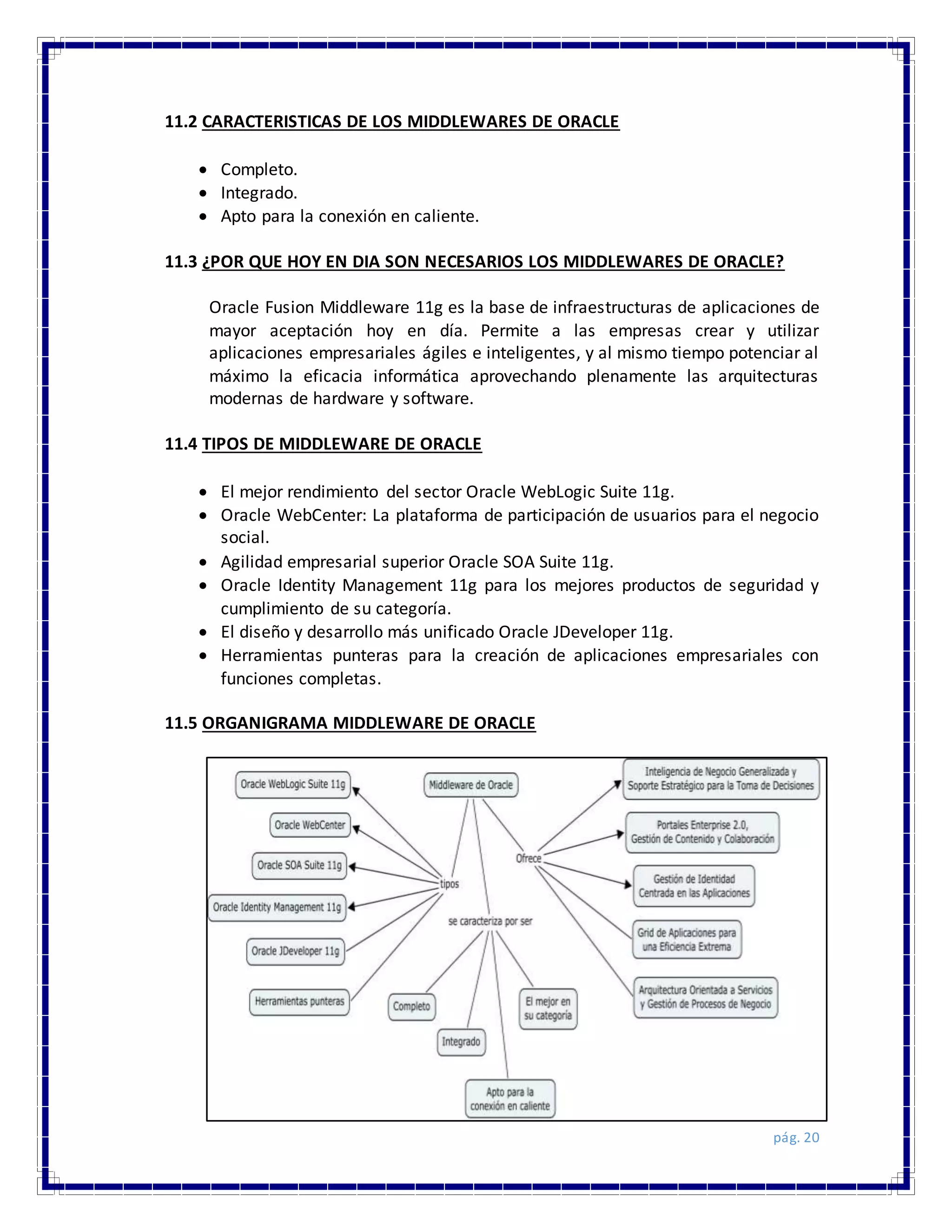 pág. 20
11.2 CARACTERISTICAS DE LOS MIDDLEWARES DE ORACLE
 Completo.
 Integrado.
 Apto para la conexión en caliente.
11.3 ¿POR QUE HOY EN DIA SON NECESARIOS LOS MIDDLEWARES DE ORACLE?
Oracle Fusion Middleware 11g es la base de infraestructuras de aplicaciones de
mayor aceptación hoy en día. Permite a las empresas crear y utilizar
aplicaciones empresariales ágiles e inteligentes, y al mismo tiempo potenciar al
máximo la eficacia informática aprovechando plenamente las arquitecturas
modernas de hardware y software.
11.4 TIPOS DE MIDDLEWARE DE ORACLE
 El mejor rendimiento del sector Oracle WebLogic Suite 11g.
 Oracle WebCenter: La plataforma de participación de usuarios para el negocio
social.
 Agilidad empresarial superior Oracle SOA Suite 11g.
 Oracle Identity Management 11g para los mejores productos de seguridad y
cumplimiento de su categoría.
 El diseño y desarrollo más unificado Oracle JDeveloper 11g.
 Herramientas punteras para la creación de aplicaciones empresariales con
funciones completas.
11.5 ORGANIGRAMA MIDDLEWARE DE ORACLE
 