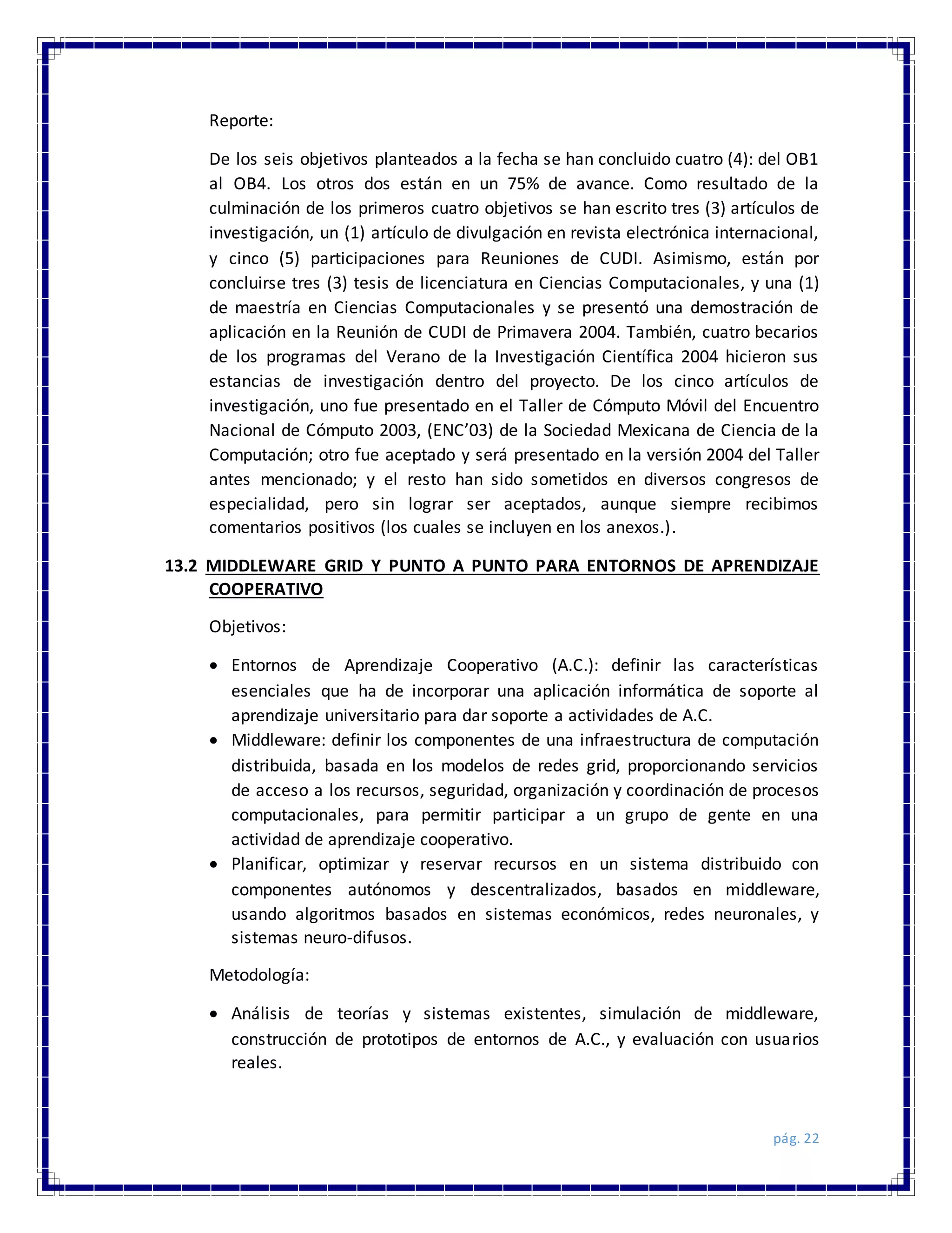 pág. 22
Reporte:
De los seis objetivos planteados a la fecha se han concluido cuatro (4): del OB1
al OB4. Los otros dos están en un 75% de avance. Como resultado de la
culminación de los primeros cuatro objetivos se han escrito tres (3) artículos de
investigación, un (1) artículo de divulgación en revista electrónica internacional,
y cinco (5) participaciones para Reuniones de CUDI. Asimismo, están por
concluirse tres (3) tesis de licenciatura en Ciencias Computacionales, y una (1)
de maestría en Ciencias Computacionales y se presentó una demostración de
aplicación en la Reunión de CUDI de Primavera 2004. También, cuatro becarios
de los programas del Verano de la Investigación Científica 2004 hicieron sus
estancias de investigación dentro del proyecto. De los cinco artículos de
investigación, uno fue presentado en el Taller de Cómputo Móvil del Encuentro
Nacional de Cómputo 2003, (ENC’03) de la Sociedad Mexicana de Ciencia de la
Computación; otro fue aceptado y será presentado en la versión 2004 del Taller
antes mencionado; y el resto han sido sometidos en diversos congresos de
especialidad, pero sin lograr ser aceptados, aunque siempre recibimos
comentarios positivos (los cuales se incluyen en los anexos.).
13.2 MIDDLEWARE GRID Y PUNTO A PUNTO PARA ENTORNOS DE APRENDIZAJE
COOPERATIVO
Objetivos:
 Entornos de Aprendizaje Cooperativo (A.C.): definir las características
esenciales que ha de incorporar una aplicación informática de soporte al
aprendizaje universitario para dar soporte a actividades de A.C.
 Middleware: definir los componentes de una infraestructura de computación
distribuida, basada en los modelos de redes grid, proporcionando servicios
de acceso a los recursos, seguridad, organización y coordinación de procesos
computacionales, para permitir participar a un grupo de gente en una
actividad de aprendizaje cooperativo.
 Planificar, optimizar y reservar recursos en un sistema distribuido con
componentes autónomos y descentralizados, basados en middleware,
usando algoritmos basados en sistemas económicos, redes neuronales, y
sistemas neuro-difusos.
Metodología:
 Análisis de teorías y sistemas existentes, simulación de middleware,
construcción de prototipos de entornos de A.C., y evaluación con usuarios
reales.
 