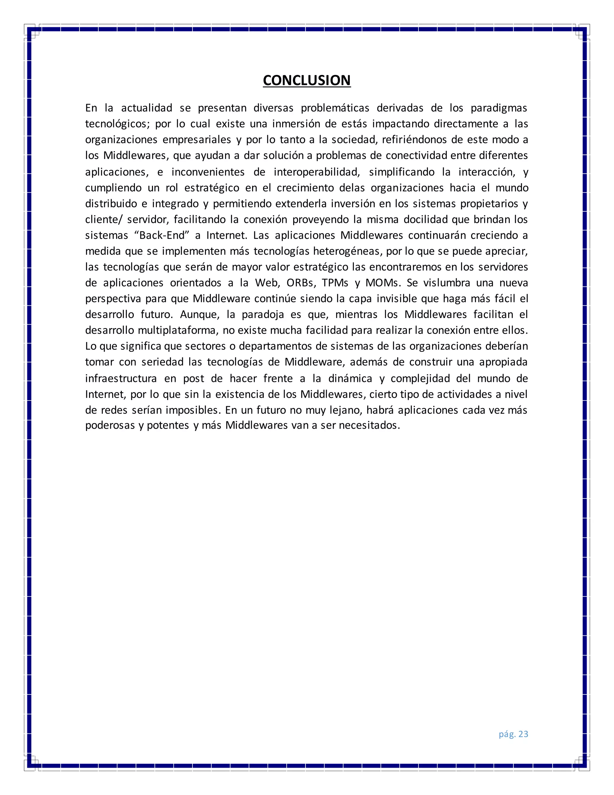pág. 23
CONCLUSION
En la actualidad se presentan diversas problemáticas derivadas de los paradigmas
tecnológicos; por lo cual existe una inmersión de estás impactando directamente a las
organizaciones empresariales y por lo tanto a la sociedad, refiriéndonos de este modo a
los Middlewares, que ayudan a dar solución a problemas de conectividad entre diferentes
aplicaciones, e inconvenientes de interoperabilidad, simplificando la interacción, y
cumpliendo un rol estratégico en el crecimiento delas organizaciones hacia el mundo
distribuido e integrado y permitiendo extenderla inversión en los sistemas propietarios y
cliente/ servidor, facilitando la conexión proveyendo la misma docilidad que brindan los
sistemas “Back-End” a Internet. Las aplicaciones Middlewares continuarán creciendo a
medida que se implementen más tecnologías heterogéneas, por lo que se puede apreciar,
las tecnologías que serán de mayor valor estratégico las encontraremos en los servidores
de aplicaciones orientados a la Web, ORBs, TPMs y MOMs. Se vislumbra una nueva
perspectiva para que Middleware continúe siendo la capa invisible que haga más fácil el
desarrollo futuro. Aunque, la paradoja es que, mientras los Middlewares facilitan el
desarrollo multiplataforma, no existe mucha facilidad para realizar la conexión entre ellos.
Lo que significa que sectores o departamentos de sistemas de las organizaciones deberían
tomar con seriedad las tecnologías de Middleware, además de construir una apropiada
infraestructura en post de hacer frente a la dinámica y complejidad del mundo de
Internet, por lo que sin la existencia de los Middlewares, cierto tipo de actividades a nivel
de redes serían imposibles. En un futuro no muy lejano, habrá aplicaciones cada vez más
poderosas y potentes y más Middlewares van a ser necesitados.
 