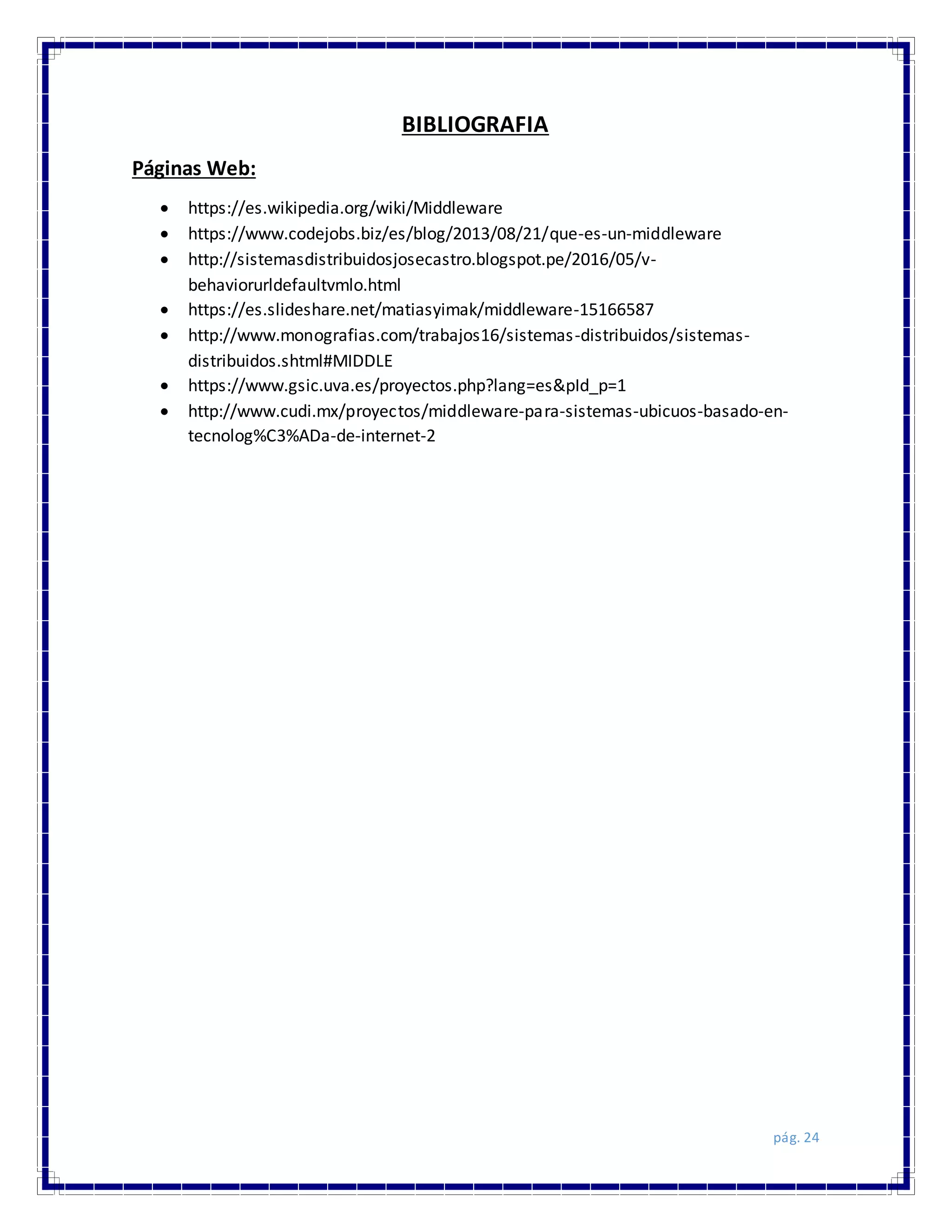 pág. 24
BIBLIOGRAFIA
Páginas Web:
 https://es.wikipedia.org/wiki/Middleware
 https://www.codejobs.biz/es/blog/2013/08/21/que-es-un-middleware
 http://sistemasdistribuidosjosecastro.blogspot.pe/2016/05/v-
behaviorurldefaultvmlo.html
 https://es.slideshare.net/matiasyimak/middleware-15166587
 http://www.monografias.com/trabajos16/sistemas-distribuidos/sistemas-
distribuidos.shtml#MIDDLE
 https://www.gsic.uva.es/proyectos.php?lang=es&pId_p=1
 http://www.cudi.mx/proyectos/middleware-para-sistemas-ubicuos-basado-en-
tecnolog%C3%ADa-de-internet-2
 