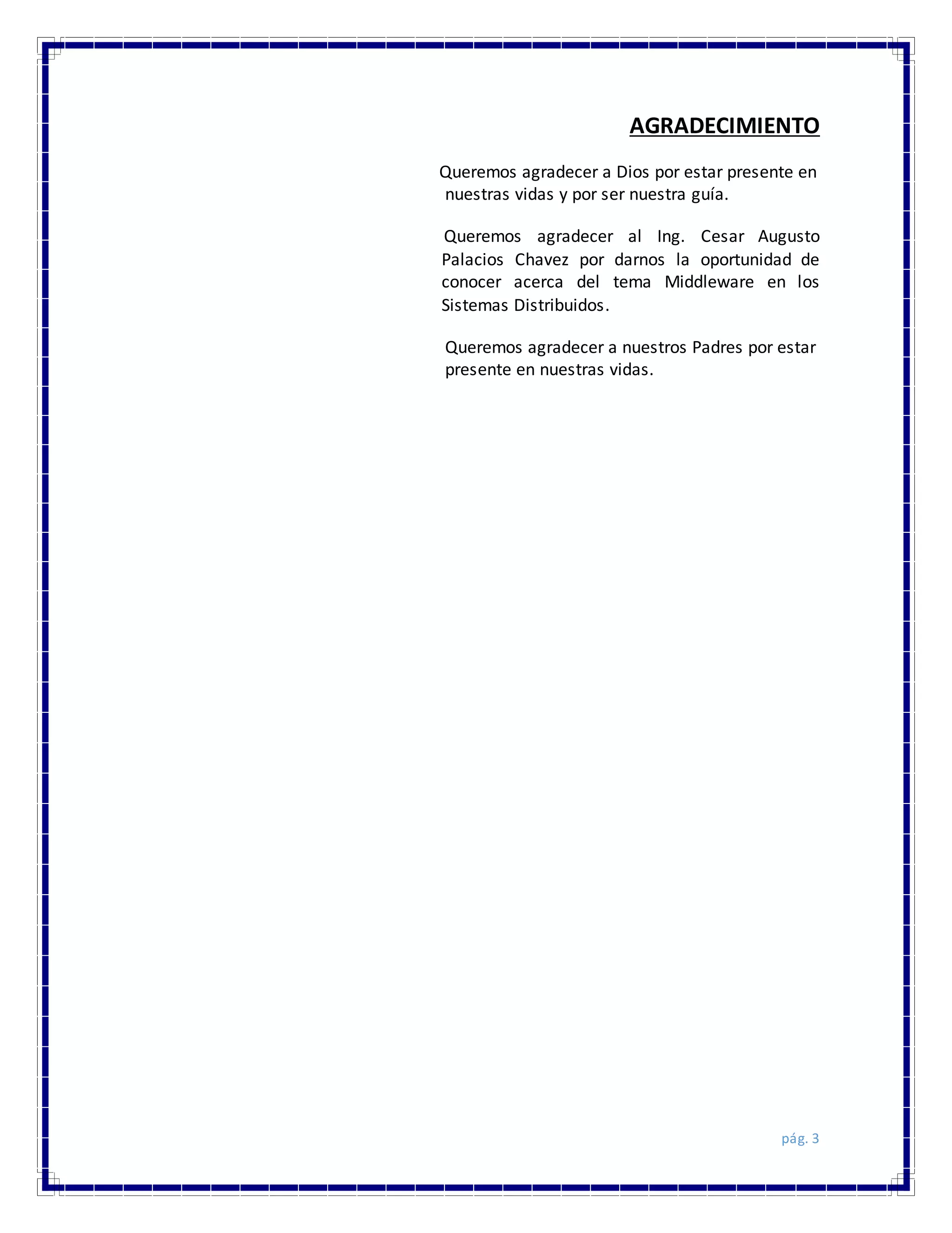 pág. 3
AGRADECIMIENTO
Queremos agradecer a Dios por estar presente en
nuestras vidas y por ser nuestra guía.
Queremos agradecer al Ing. Cesar Augusto
Palacios Chavez por darnos la oportunidad de
conocer acerca del tema Middleware en los
Sistemas Distribuidos.
Queremos agradecer a nuestros Padres por estar
presente en nuestras vidas.
 