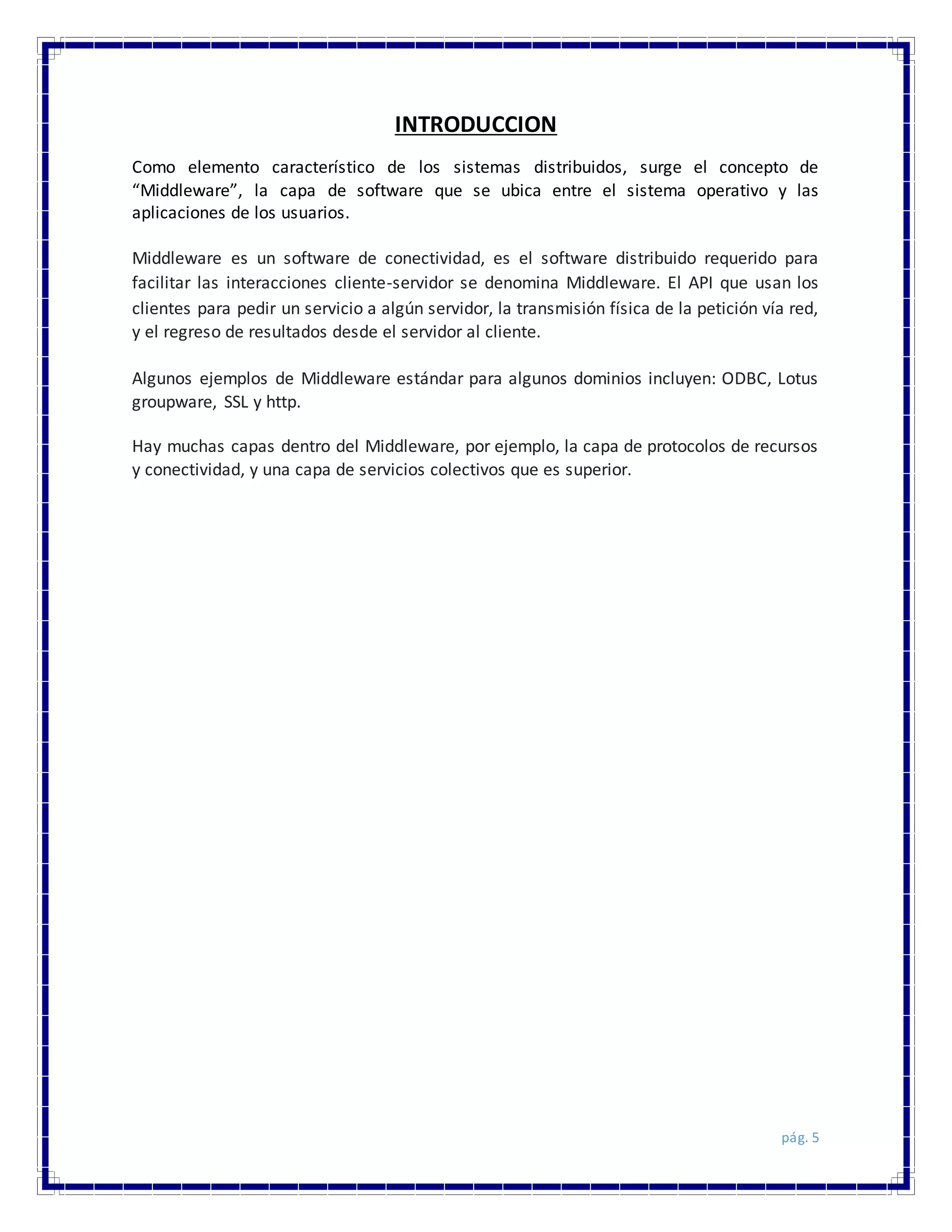 pág. 5
INTRODUCCION
Como elemento característico de los sistemas distribuidos, surge el concepto de
“Middleware”, la capa de software que se ubica entre el sistema operativo y las
aplicaciones de los usuarios.
Middleware es un software de conectividad, es el software distribuido requerido para
facilitar las interacciones cliente-servidor se denomina Middleware. El API que usan los
clientes para pedir un servicio a algún servidor, la transmisión física de la petición vía red,
y el regreso de resultados desde el servidor al cliente.
Algunos ejemplos de Middleware estándar para algunos dominios incluyen: ODBC, Lotus
groupware, SSL y http.
Hay muchas capas dentro del Middleware, por ejemplo, la capa de protocolos de recursos
y conectividad, y una capa de servicios colectivos que es superior.
 