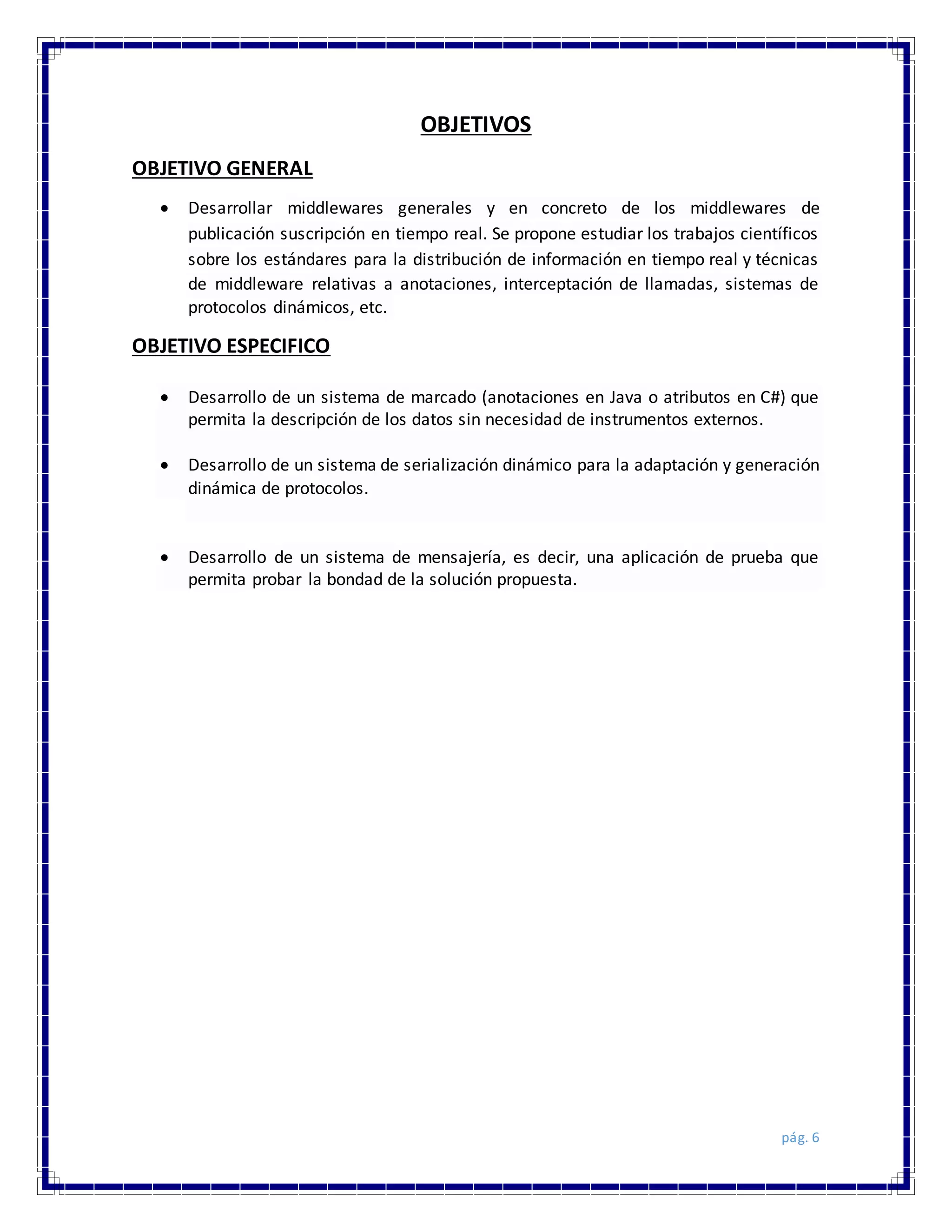 pág. 6
OBJETIVOS
OBJETIVO GENERAL
 Desarrollar middlewares generales y en concreto de los middlewares de
publicación suscripción en tiempo real. Se propone estudiar los trabajos científicos
sobre los estándares para la distribución de información en tiempo real y técnicas
de middleware relativas a anotaciones, interceptación de llamadas, sistemas de
protocolos dinámicos, etc.
OBJETIVO ESPECIFICO
 Desarrollo de un sistema de marcado (anotaciones en Java o atributos en C#) que
permita la descripción de los datos sin necesidad de instrumentos externos.
 Desarrollo de un sistema de serialización dinámico para la adaptación y generación
dinámica de protocolos.
 Desarrollo de un sistema de mensajería, es decir, una aplicación de prueba que
permita probar la bondad de la solución propuesta.
 