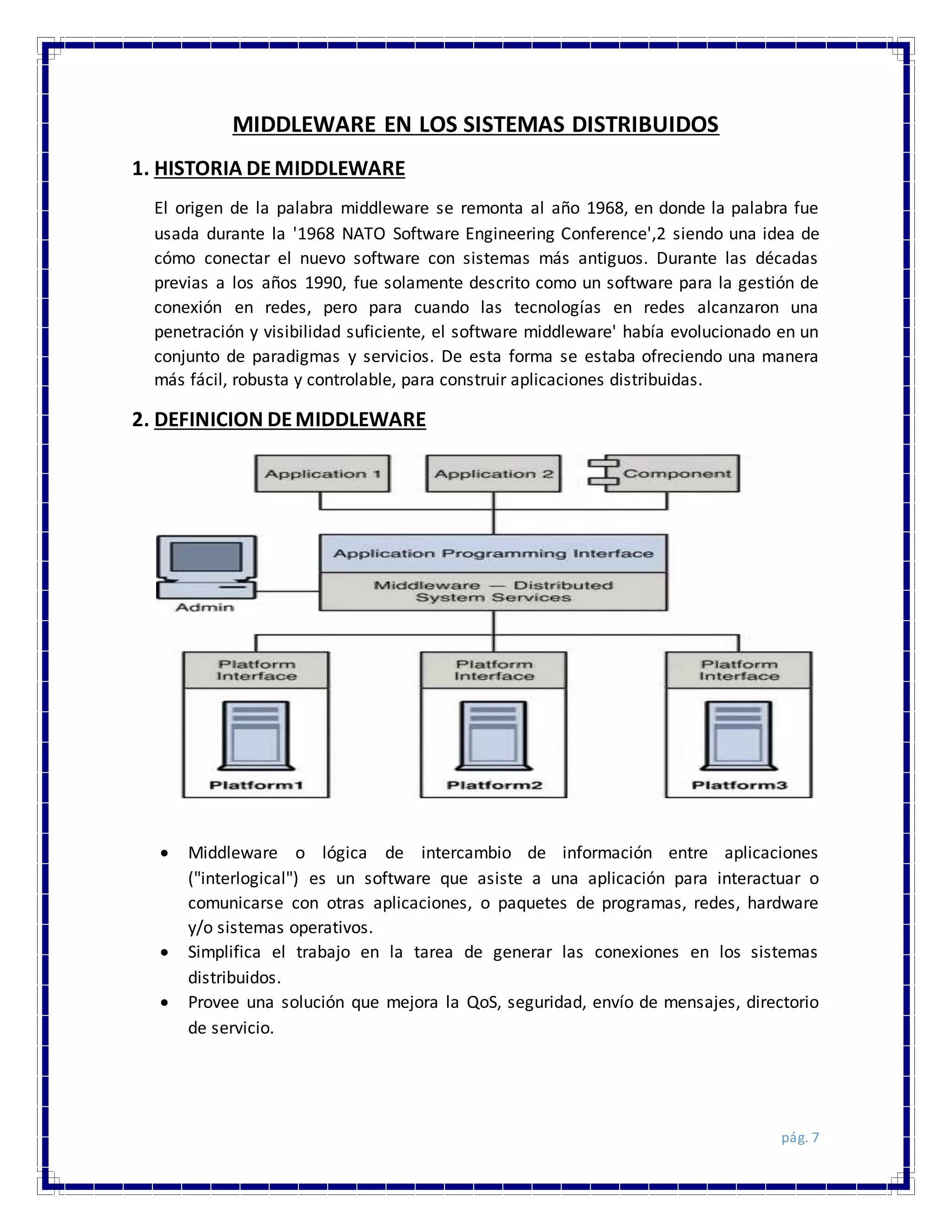 pág. 7
MIDDLEWARE EN LOS SISTEMAS DISTRIBUIDOS
1. HISTORIA DE MIDDLEWARE
El origen de la palabra middleware se remonta al año 1968, en donde la palabra fue
usada durante la '1968 NATO Software Engineering Conference',2 siendo una idea de
cómo conectar el nuevo software con sistemas más antiguos. Durante las décadas
previas a los años 1990, fue solamente descrito como un software para la gestión de
conexión en redes, pero para cuando las tecnologías en redes alcanzaron una
penetración y visibilidad suficiente, el software middleware' había evolucionado en un
conjunto de paradigmas y servicios. De esta forma se estaba ofreciendo una manera
más fácil, robusta y controlable, para construir aplicaciones distribuidas.
2. DEFINICION DEMIDDLEWARE
 Middleware o lógica de intercambio de información entre aplicaciones
("interlogical") es un software que asiste a una aplicación para interactuar o
comunicarse con otras aplicaciones, o paquetes de programas, redes, hardware
y/o sistemas operativos.
 Simplifica el trabajo en la tarea de generar las conexiones en los sistemas
distribuidos.
 Provee una solución que mejora la QoS, seguridad, envío de mensajes, directorio
de servicio.
 