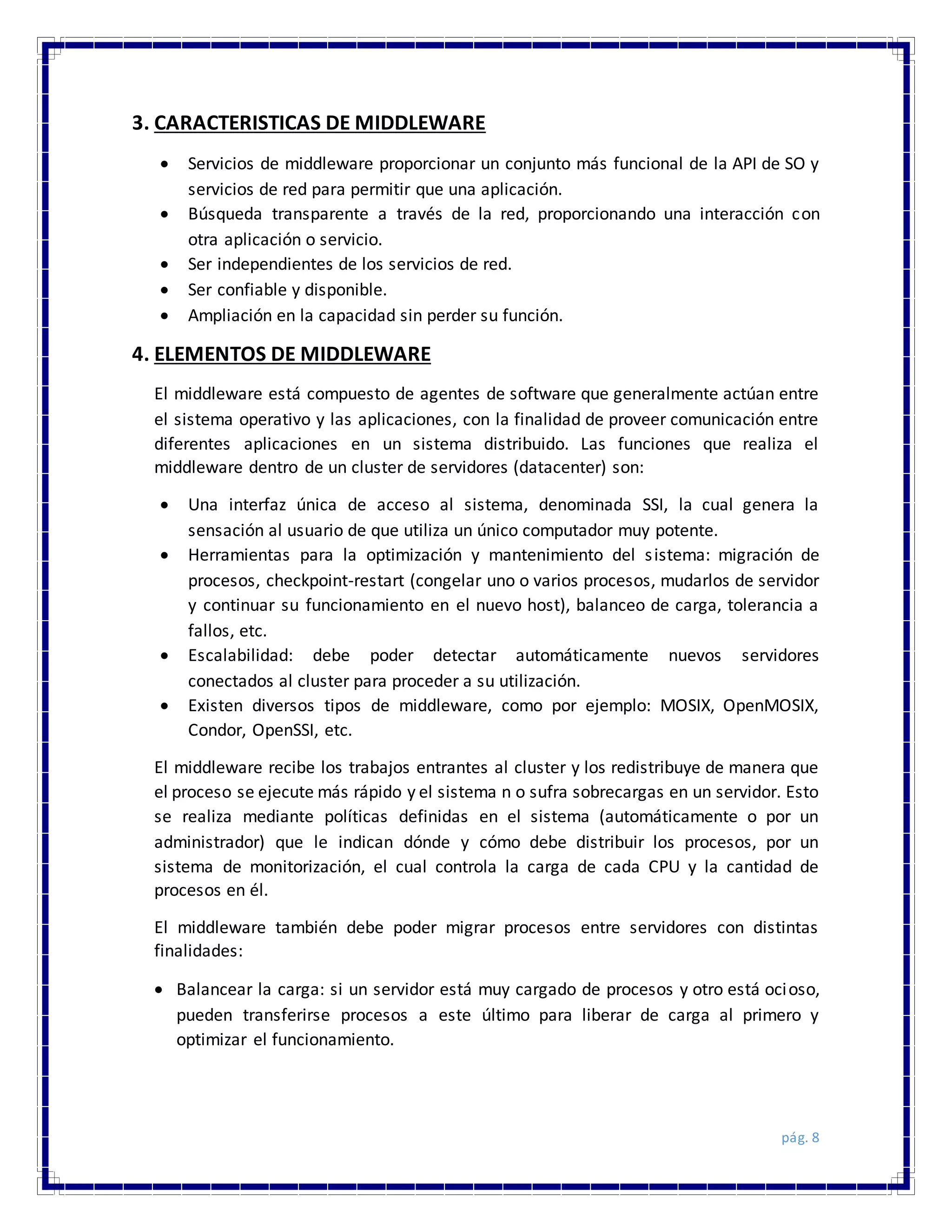 pág. 8
3. CARACTERISTICAS DE MIDDLEWARE
 Servicios de middleware proporcionar un conjunto más funcional de la API de SO y
servicios de red para permitir que una aplicación.
 Búsqueda transparente a través de la red, proporcionando una interacción con
otra aplicación o servicio.
 Ser independientes de los servicios de red.
 Ser confiable y disponible.
 Ampliación en la capacidad sin perder su función.
4. ELEMENTOS DE MIDDLEWARE
El middleware está compuesto de agentes de software que generalmente actúan entre
el sistema operativo y las aplicaciones, con la finalidad de proveer comunicación entre
diferentes aplicaciones en un sistema distribuido. Las funciones que realiza el
middleware dentro de un cluster de servidores (datacenter) son:
 Una interfaz única de acceso al sistema, denominada SSI, la cual genera la
sensación al usuario de que utiliza un único computador muy potente.
 Herramientas para la optimización y mantenimiento del sistema: migración de
procesos, checkpoint-restart (congelar uno o varios procesos, mudarlos de servidor
y continuar su funcionamiento en el nuevo host), balanceo de carga, tolerancia a
fallos, etc.
 Escalabilidad: debe poder detectar automáticamente nuevos servidores
conectados al cluster para proceder a su utilización.
 Existen diversos tipos de middleware, como por ejemplo: MOSIX, OpenMOSIX,
Condor, OpenSSI, etc.
El middleware recibe los trabajos entrantes al cluster y los redistribuye de manera que
el proceso se ejecute más rápido y el sistema n o sufra sobrecargas en un servidor. Esto
se realiza mediante políticas definidas en el sistema (automáticamente o por un
administrador) que le indican dónde y cómo debe distribuir los procesos, por un
sistema de monitorización, el cual controla la carga de cada CPU y la cantidad de
procesos en él.
El middleware también debe poder migrar procesos entre servidores con distintas
finalidades:
 Balancear la carga: si un servidor está muy cargado de procesos y otro está ocioso,
pueden transferirse procesos a este último para liberar de carga al primero y
optimizar el funcionamiento.
 
