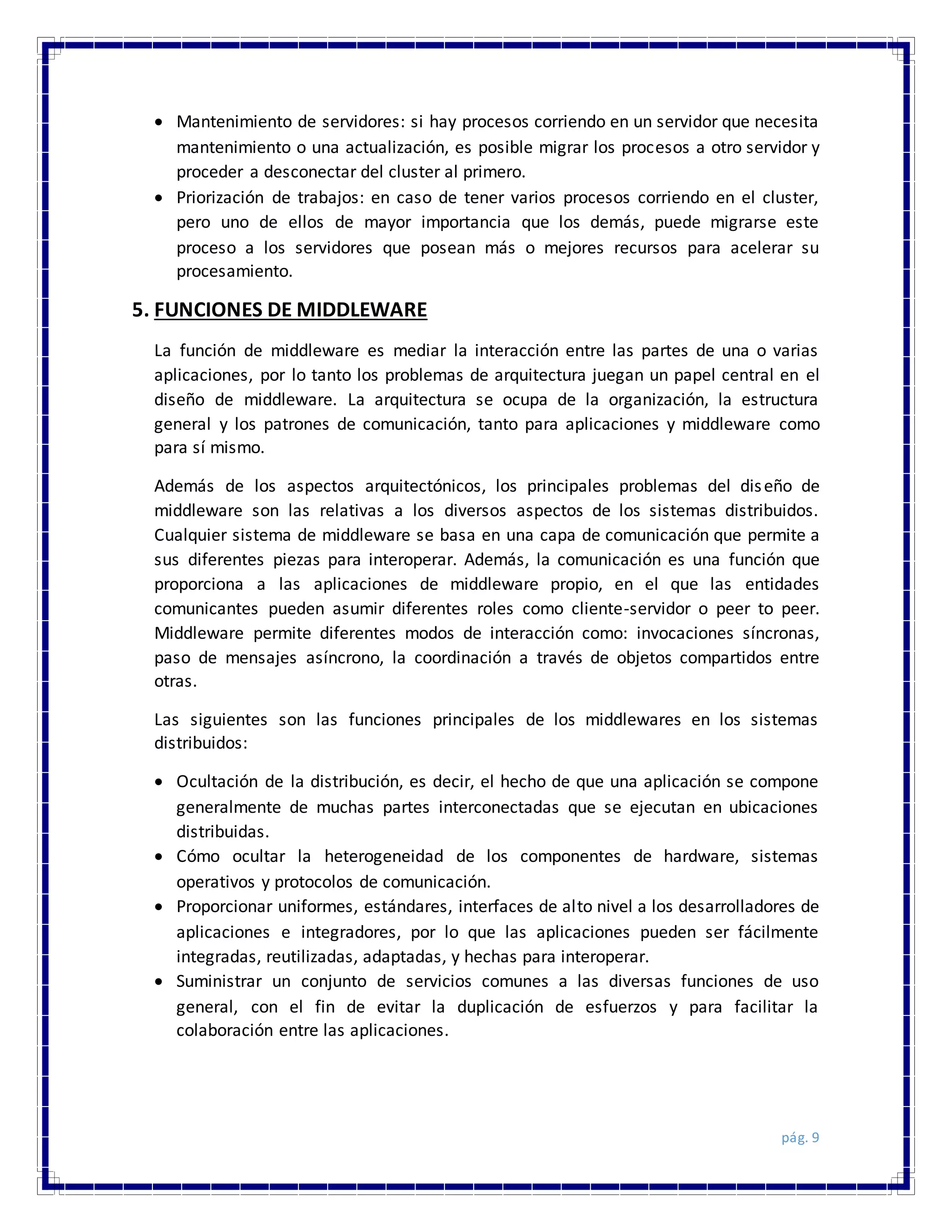 pág. 9
 Mantenimiento de servidores: si hay procesos corriendo en un servidor que necesita
mantenimiento o una actualización, es posible migrar los procesos a otro servidor y
proceder a desconectar del cluster al primero.
 Priorización de trabajos: en caso de tener varios procesos corriendo en el cluster,
pero uno de ellos de mayor importancia que los demás, puede migrarse este
proceso a los servidores que posean más o mejores recursos para acelerar su
procesamiento.
5. FUNCIONES DE MIDDLEWARE
La función de middleware es mediar la interacción entre las partes de una o varias
aplicaciones, por lo tanto los problemas de arquitectura juegan un papel central en el
diseño de middleware. La arquitectura se ocupa de la organización, la estructura
general y los patrones de comunicación, tanto para aplicaciones y middleware como
para sí mismo.
Además de los aspectos arquitectónicos, los principales problemas del diseño de
middleware son las relativas a los diversos aspectos de los sistemas distribuidos.
Cualquier sistema de middleware se basa en una capa de comunicación que permite a
sus diferentes piezas para interoperar. Además, la comunicación es una función que
proporciona a las aplicaciones de middleware propio, en el que las entidades
comunicantes pueden asumir diferentes roles como cliente-servidor o peer to peer.
Middleware permite diferentes modos de interacción como: invocaciones síncronas,
paso de mensajes asíncrono, la coordinación a través de objetos compartidos entre
otras.
Las siguientes son las funciones principales de los middlewares en los sistemas
distribuidos:
 Ocultación de la distribución, es decir, el hecho de que una aplicación se compone
generalmente de muchas partes interconectadas que se ejecutan en ubicaciones
distribuidas.
 Cómo ocultar la heterogeneidad de los componentes de hardware, sistemas
operativos y protocolos de comunicación.
 Proporcionar uniformes, estándares, interfaces de alto nivel a los desarrolladores de
aplicaciones e integradores, por lo que las aplicaciones pueden ser fácilmente
integradas, reutilizadas, adaptadas, y hechas para interoperar.
 Suministrar un conjunto de servicios comunes a las diversas funciones de uso
general, con el fin de evitar la duplicación de esfuerzos y para facilitar la
colaboración entre las aplicaciones.
 