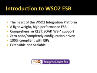  The heart of the WSO2 Integration Platform
 A light weight, high performance ESB
 Comprehensive REST, SOAP, WS-* support
 Zero code/completely configuration driven
 100% compliant with EIPs
 Extensible and Scalable
 