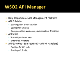  Only Open Source API Management Platform
 API Publisher
 Starting point of API creation
 Control API Lifecycle
 Documentation, Versioning, Authorization, Throttling
 API Store
 Store of published APIs
 Enterprise API Store
 API Gateway ( ESB Features + API-M Handlers)
 Runtime for API calls
 Routing API Traffic
 