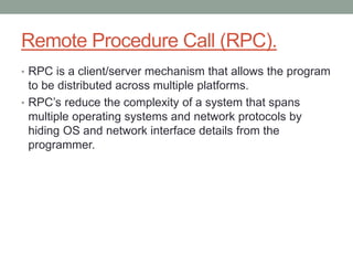 Remote Procedure Call (RPC).
• RPC is a client/server mechanism that allows the program
to be distributed across multiple platforms.
• RPC’s reduce the complexity of a system that spans
multiple operating systems and network protocols by
hiding OS and network interface details from the
programmer.
 