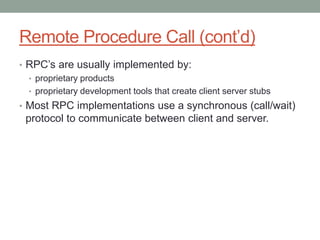 Remote Procedure Call (cont’d)
• RPC’s are usually implemented by:
• proprietary products
• proprietary development tools that create client server stubs
• Most RPC implementations use a synchronous (call/wait)
protocol to communicate between client and server.
 
