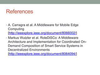 References
• A. Carragra et al. A Middleware for Mobile Edge
Computing
[http://ieeexplore.ieee.org/document/8066002/]
• Markus Wutzler et al. RoleDiSCo: A Middleware
Architecture and Implementation for Coordinated On-
Demand Composition of Smart Service Systems in
Decentralized Environments
[http://ieeexplore.ieee.org/document/8064094/]
 