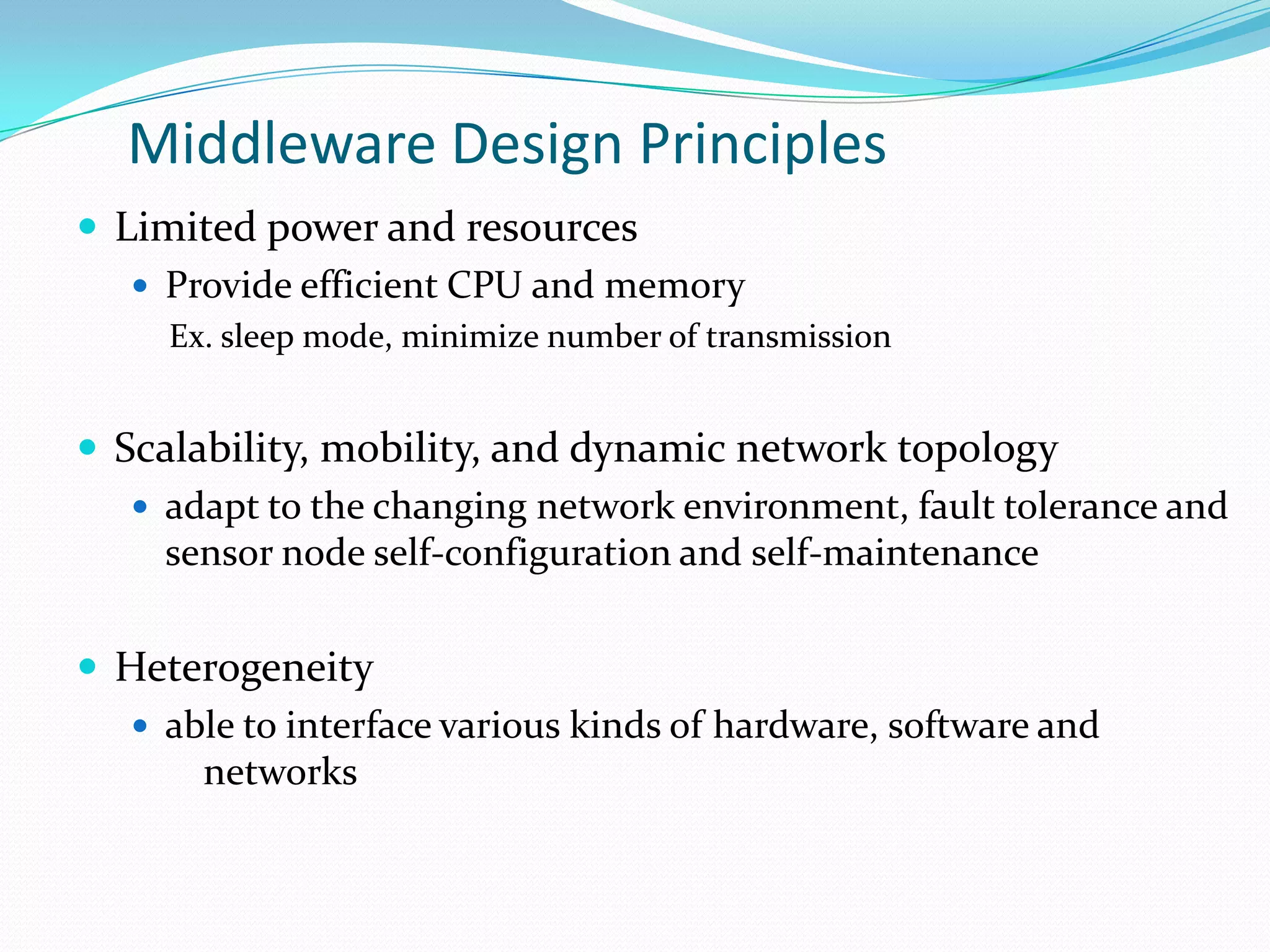Middleware Design Principles
 Limited power and resources
    Provide efficient CPU and memory
     Ex. sleep mode, minimize number of transmission


 Scalability, mobility, and dynamic network topology
    adapt to the changing network environment, fault tolerance and
     sensor node self-configuration and self-maintenance

 Heterogeneity
    able to interface various kinds of hardware, software and
       networks
 