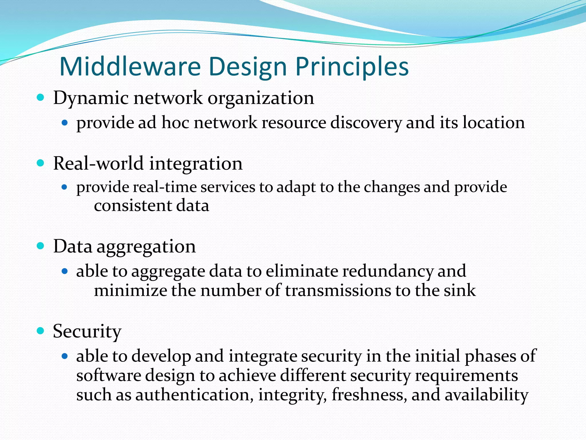 Middleware Design Principles
 Dynamic network organization
    provide ad hoc network resource discovery and its location

 Real-world integration
    provide real-time services to adapt to the changes and provide
       consistent data

 Data aggregation
    able to aggregate data to eliminate redundancy and
       minimize the number of transmissions to the sink

 Security
    able to develop and integrate security in the initial phases of
     software design to achieve different security requirements
     such as authentication, integrity, freshness, and availability
 