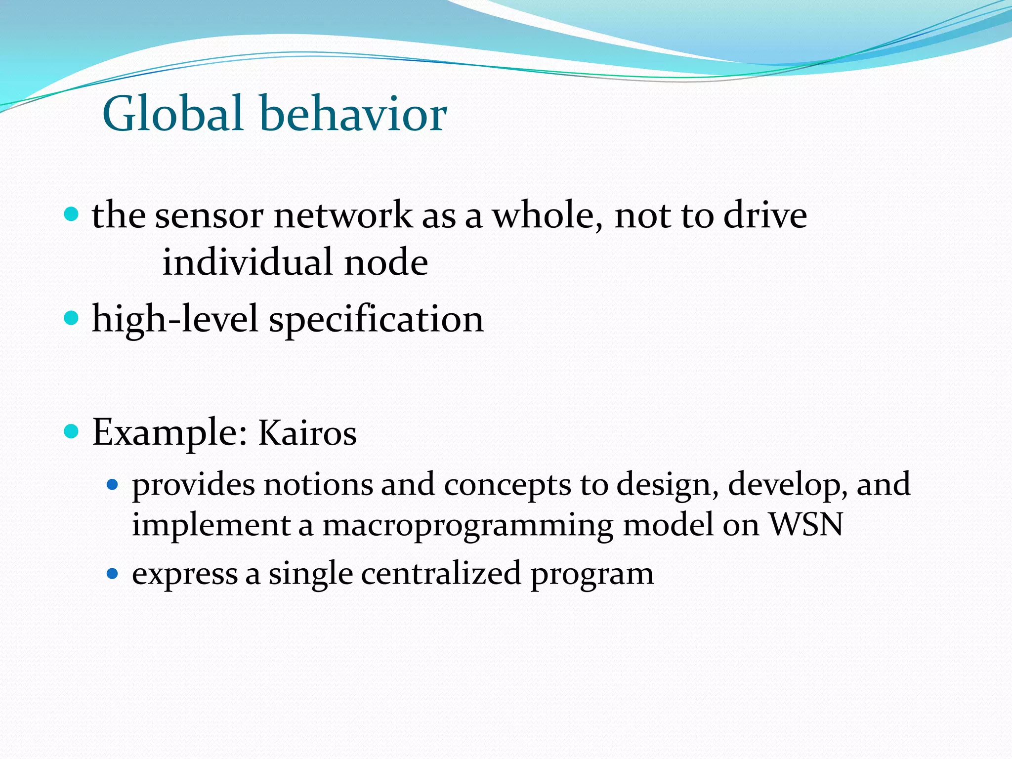 Global behavior
 the sensor network as a whole, not to drive
      individual node
 high-level specification


 Example: Kairos
   provides notions and concepts to design, develop, and
    implement a macroprogramming model on WSN
   express a single centralized program
 