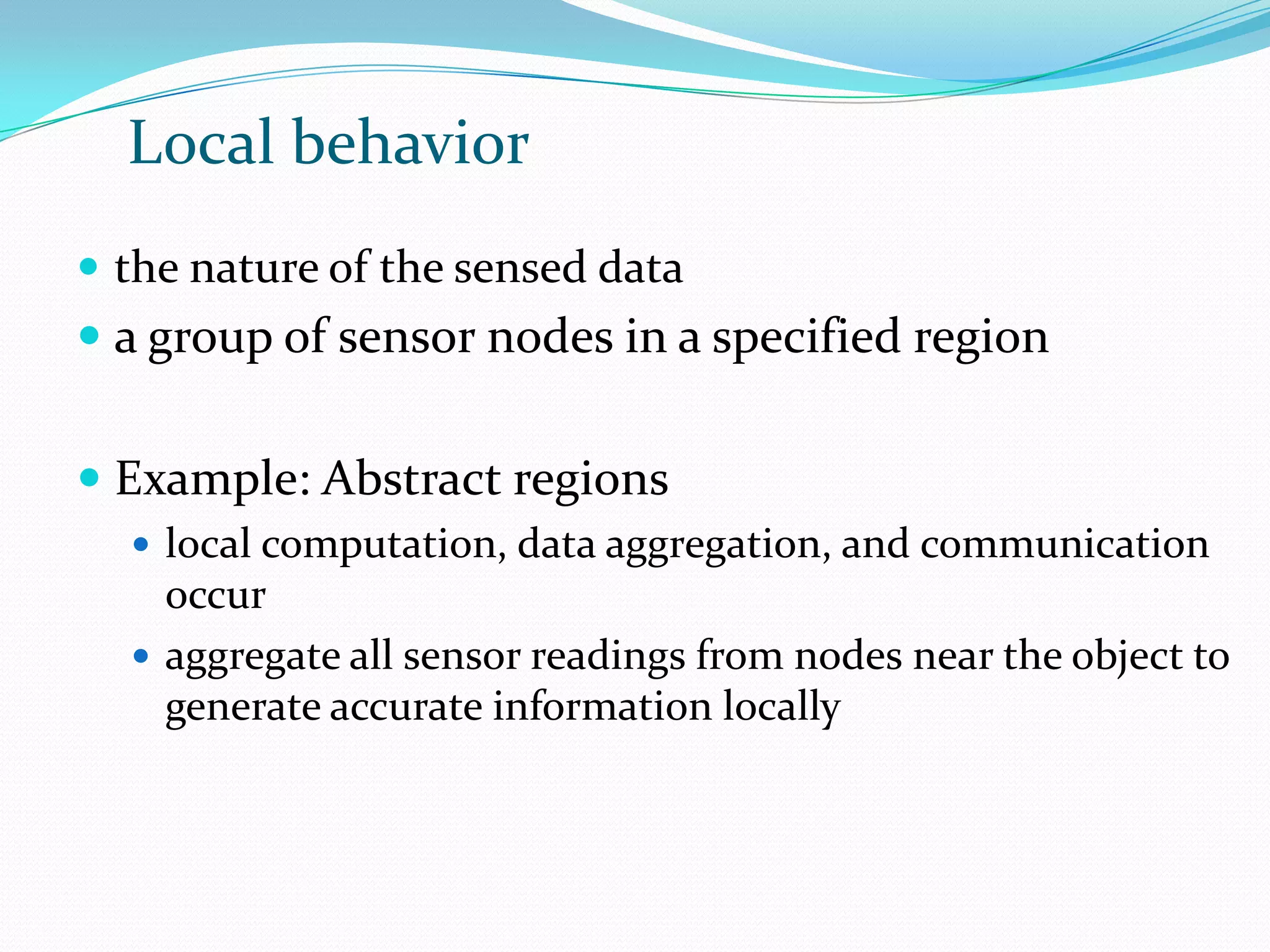 Local behavior
 the nature of the sensed data
 a group of sensor nodes in a specified region


 Example: Abstract regions
   local computation, data aggregation, and communication
    occur
   aggregate all sensor readings from nodes near the object to
    generate accurate information locally
 
