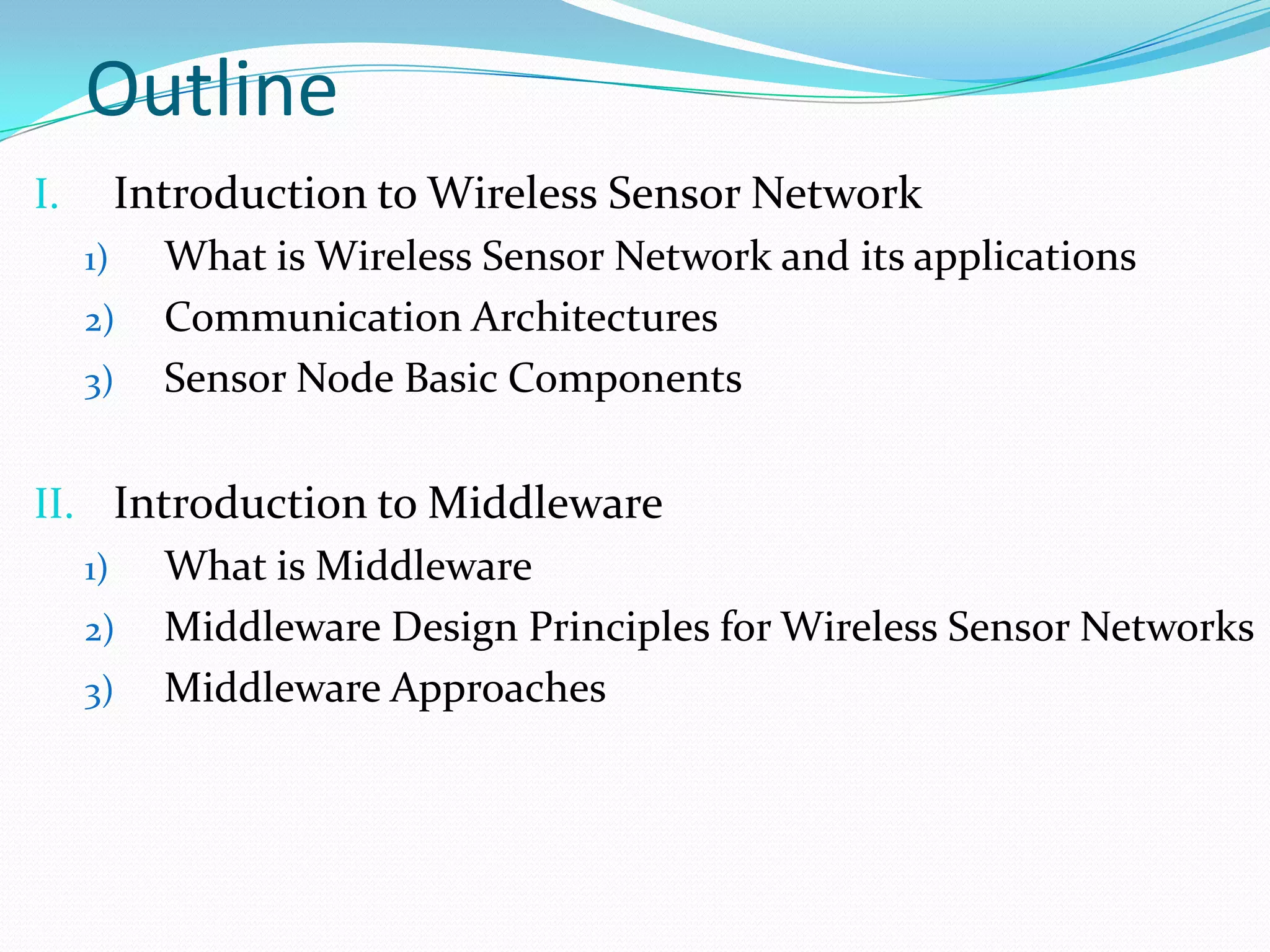 Outline
I.        Introduction to Wireless Sensor Network
     1)     What is Wireless Sensor Network and its applications
     2)     Communication Architectures
     3)     Sensor Node Basic Components

II. Introduction to Middleware
   1)  What is Middleware
   2) Middleware Design Principles for Wireless Sensor Networks
   3) Middleware Approaches
 