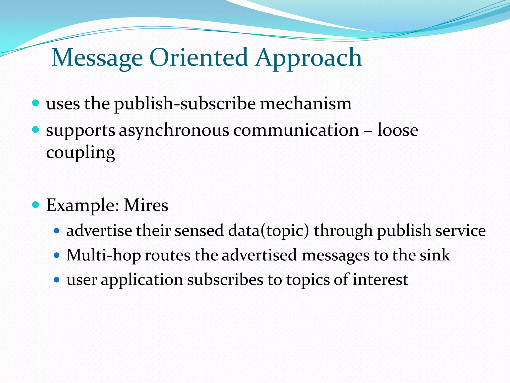 Message Oriented Approach
 uses the publish-subscribe mechanism
 supports asynchronous communication – loose
  coupling

 Example: Mires
    advertise their sensed data(topic) through publish service
    Multi-hop routes the advertised messages to the sink
    user application subscribes to topics of interest
 