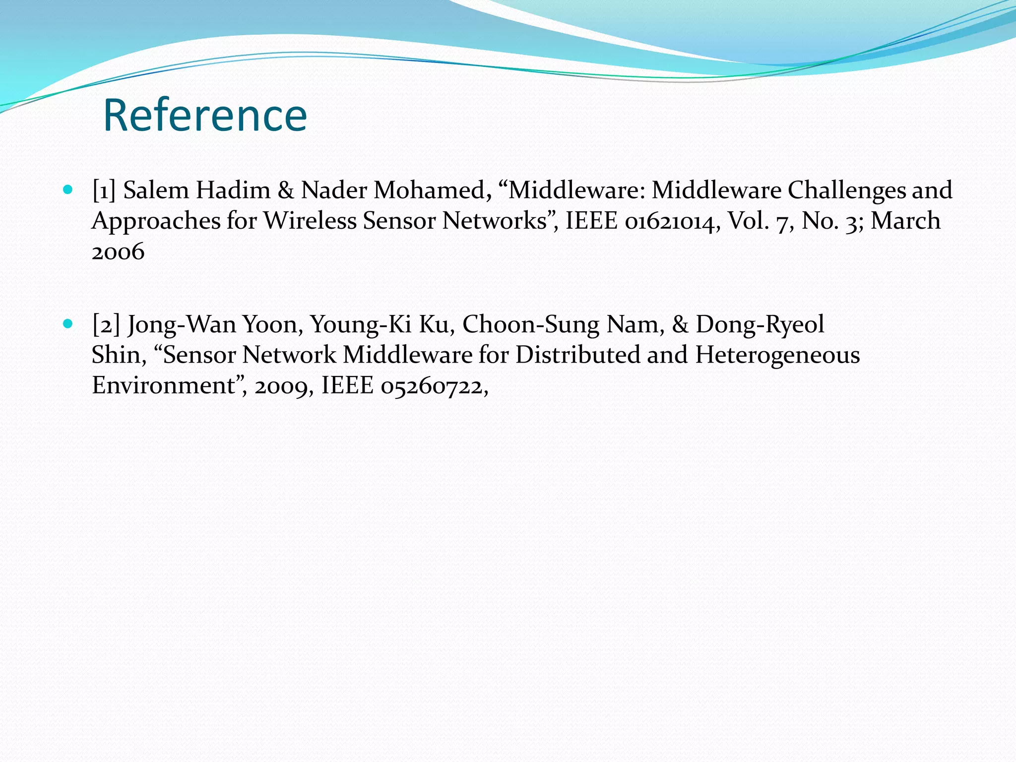 Reference
 [1] Salem Hadim & Nader Mohamed, “Middleware: Middleware Challenges and
  Approaches for Wireless Sensor Networks”, IEEE 01621014, Vol. 7, No. 3; March
  2006

 [2] Jong-Wan Yoon, Young-Ki Ku, Choon-Sung Nam, & Dong-Ryeol
  Shin, “Sensor Network Middleware for Distributed and Heterogeneous
  Environment”, 2009, IEEE 05260722,
 