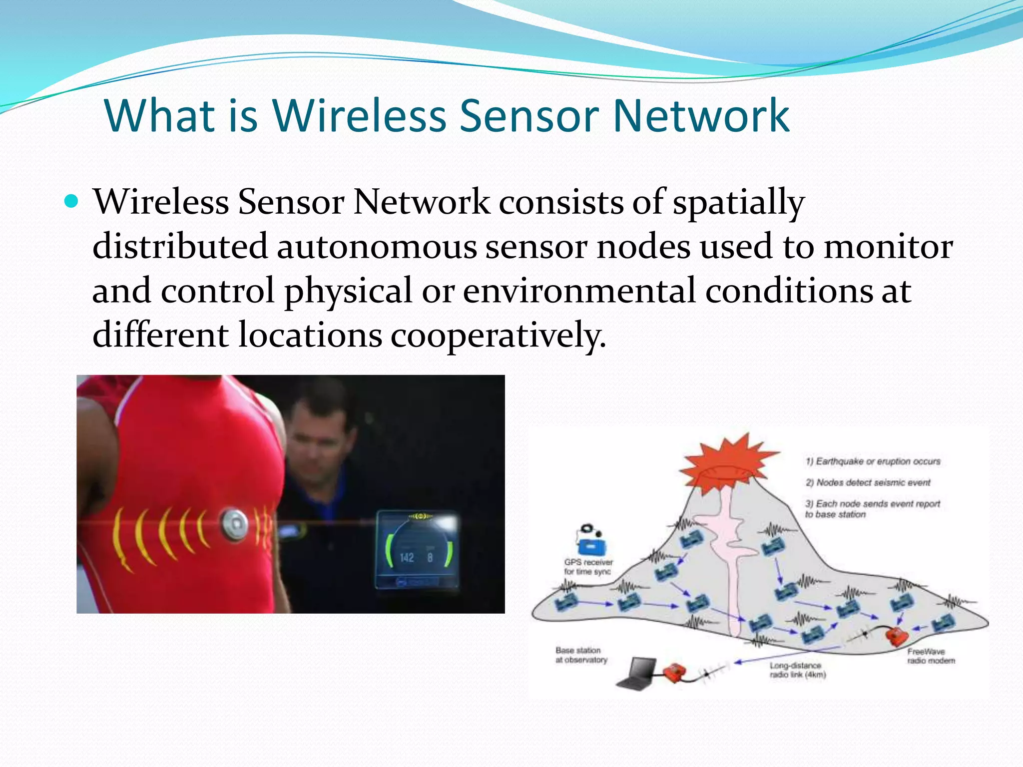 What is Wireless Sensor Network
 Wireless Sensor Network consists of spatially
 distributed autonomous sensor nodes used to monitor
 and control physical or environmental conditions at
 different locations cooperatively.
 