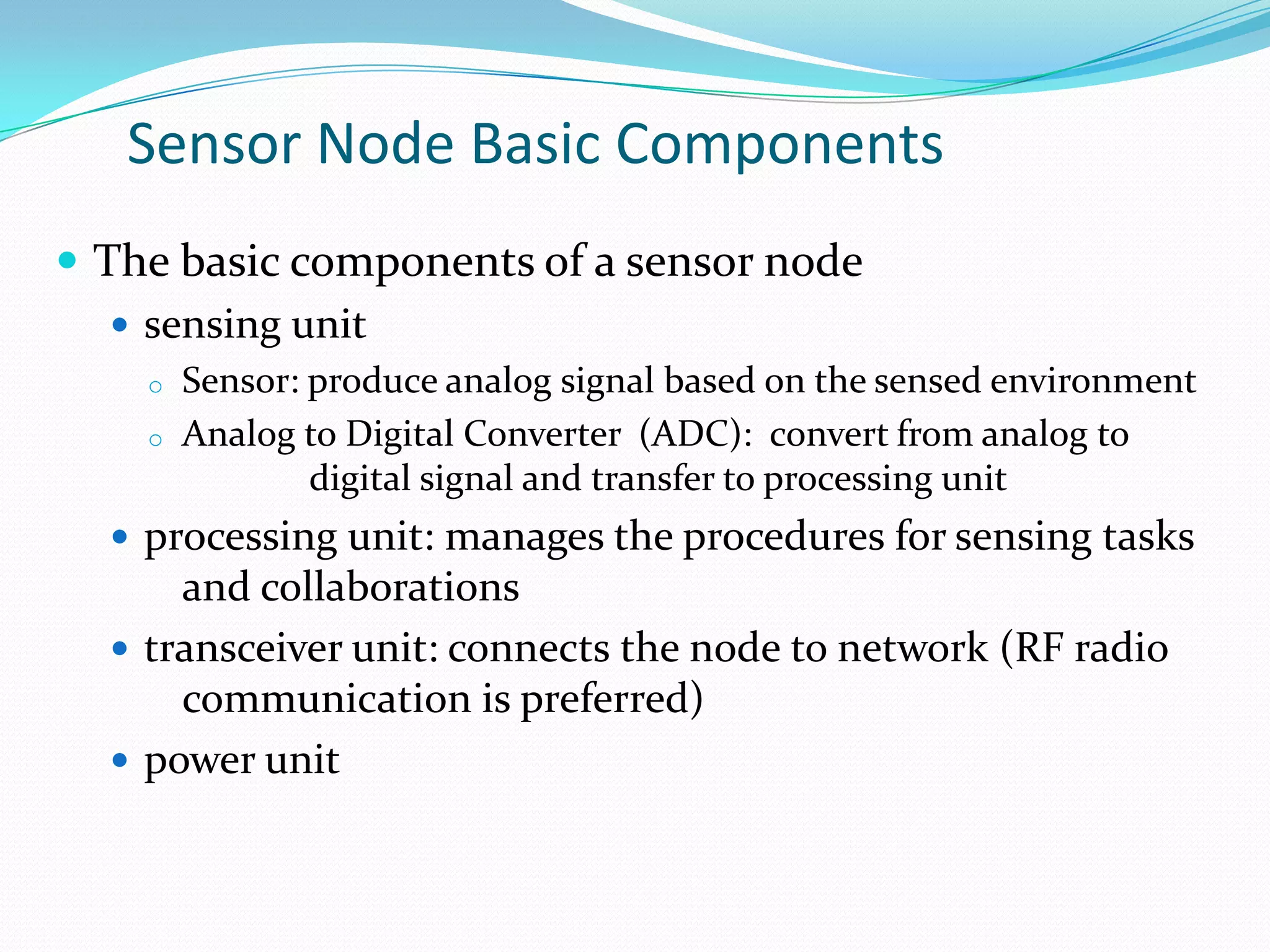Sensor Node Basic Components
 The basic components of a sensor node
    sensing unit
    o   Sensor: produce analog signal based on the sensed environment
    o   Analog to Digital Converter (ADC): convert from analog to
                digital signal and transfer to processing unit
   processing unit: manages the procedures for sensing tasks
      and collaborations
   transceiver unit: connects the node to network (RF radio
      communication is preferred)
   power unit
 