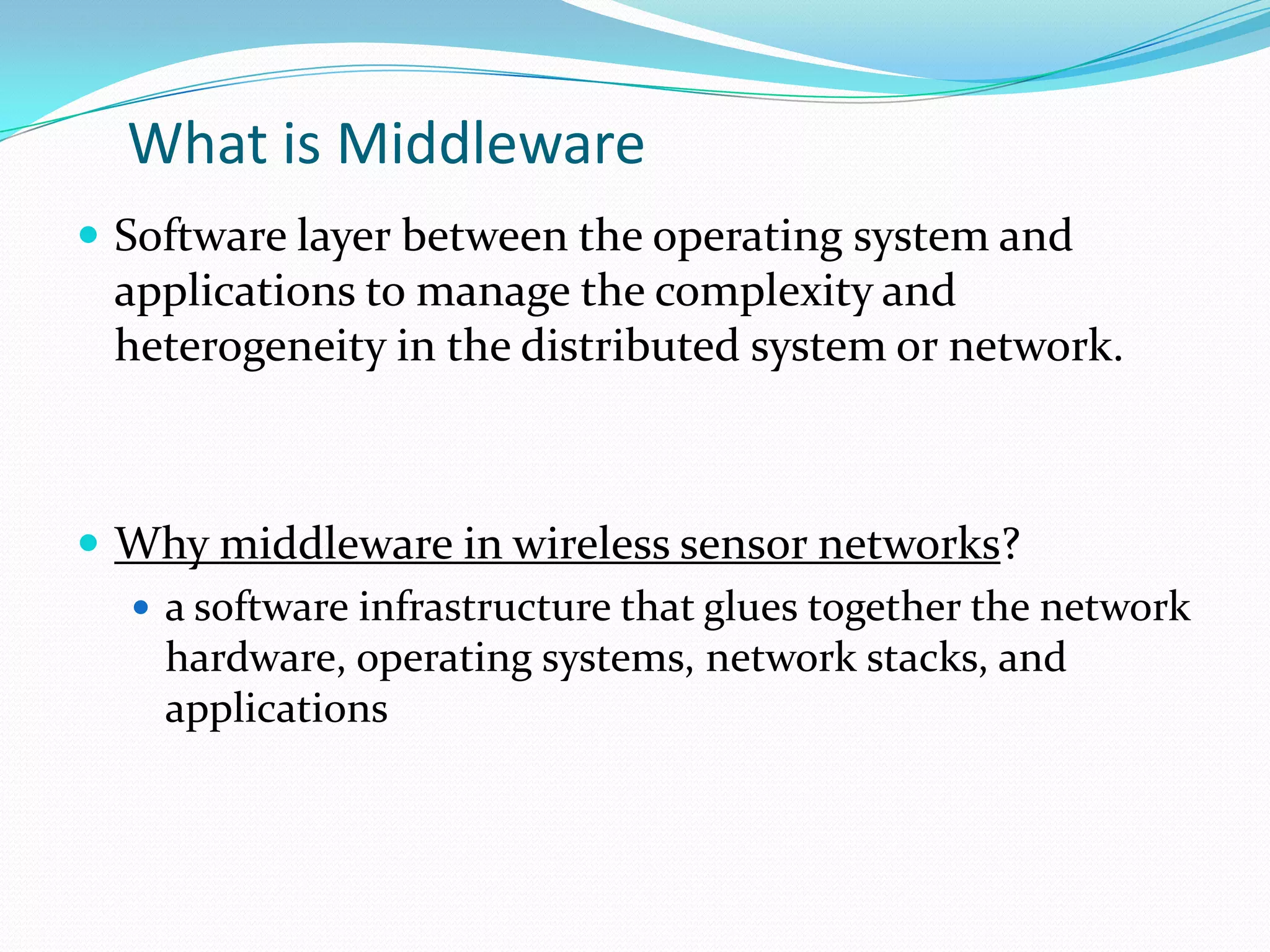 What is Middleware
 Software layer between the operating system and
  applications to manage the complexity and
  heterogeneity in the distributed system or network.



 Why middleware in wireless sensor networks?
   a software infrastructure that glues together the network
    hardware, operating systems, network stacks, and
    applications
 