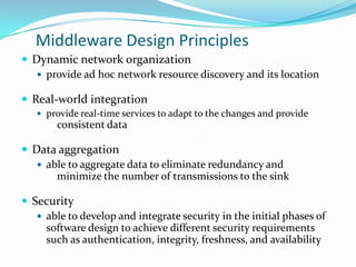 Middleware Design Principles
 Dynamic network organization
    provide ad hoc network resource discovery and its location

 Real-world integration
    provide real-time services to adapt to the changes and provide
       consistent data

 Data aggregation
    able to aggregate data to eliminate redundancy and
       minimize the number of transmissions to the sink

 Security
    able to develop and integrate security in the initial phases of
     software design to achieve different security requirements
     such as authentication, integrity, freshness, and availability
 