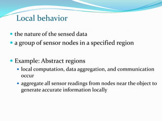 Local behavior
 the nature of the sensed data
 a group of sensor nodes in a specified region


 Example: Abstract regions
   local computation, data aggregation, and communication
    occur
   aggregate all sensor readings from nodes near the object to
    generate accurate information locally
 