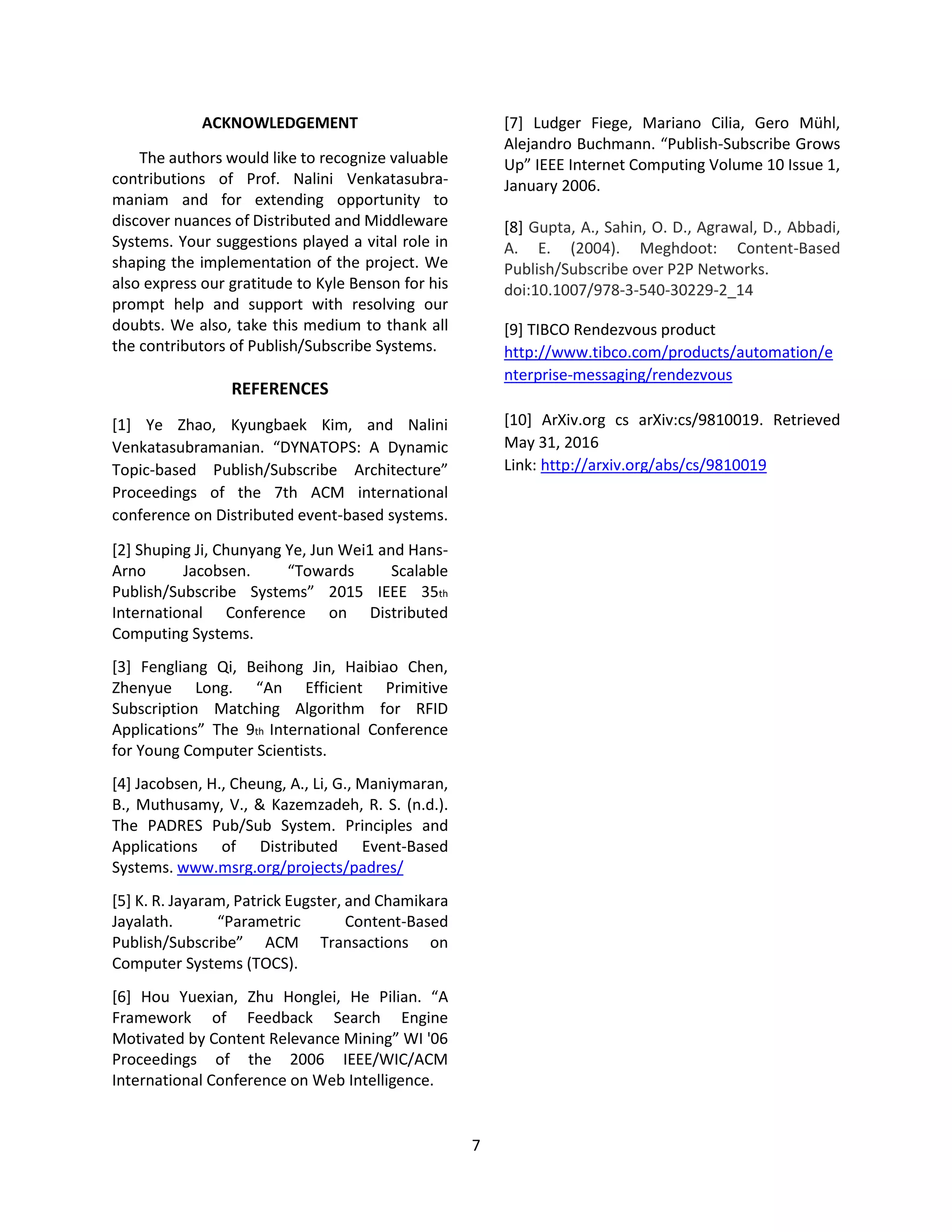7
ACKNOWLEDGEMENT
The authors would like to recognize valuable
contributions of Prof. Nalini Venkatasubra-
maniam and for extending opportunity to
discover nuances of Distributed and Middleware
Systems. Your suggestions played a vital role in
shaping the implementation of the project. We
also express our gratitude to Kyle Benson for his
prompt help and support with resolving our
doubts. We also, take this medium to thank all
the contributors of Publish/Subscribe Systems.
REFERENCES
[1] Ye Zhao, Kyungbaek Kim, and Nalini
Venkatasubramanian. “DYNATOPS: A Dynamic
Topic-based Publish/Subscribe Architecture”
Proceedings of the 7th ACM international
conference on Distributed event-based systems.
[2] Shuping Ji, Chunyang Ye, Jun Wei1 and Hans-
Arno Jacobsen. “Towards Scalable
Publish/Subscribe Systems” 2015 IEEE 35th
International Conference on Distributed
Computing Systems.
[3] Fengliang Qi, Beihong Jin, Haibiao Chen,
Zhenyue Long. “An Efficient Primitive
Subscription Matching Algorithm for RFID
Applications” The 9th International Conference
for Young Computer Scientists.
[4] Jacobsen, H., Cheung, A., Li, G., Maniymaran,
B., Muthusamy, V., & Kazemzadeh, R. S. (n.d.).
The PADRES Pub/Sub System. Principles and
Applications of Distributed Event-Based
Systems. www.msrg.org/projects/padres/
[5] K. R. Jayaram, Patrick Eugster, and Chamikara
Jayalath. “Parametric Content-Based
Publish/Subscribe” ACM Transactions on
Computer Systems (TOCS).
[6] Hou Yuexian, Zhu Honglei, He Pilian. “A
Framework of Feedback Search Engine
Motivated by Content Relevance Mining” WI '06
Proceedings of the 2006 IEEE/WIC/ACM
International Conference on Web Intelligence.
[7] Ludger Fiege, Mariano Cilia, Gero Mühl,
Alejandro Buchmann. “Publish-Subscribe Grows
Up” IEEE Internet Computing Volume 10 Issue 1,
January 2006.
[8] Gupta, A., Sahin, O. D., Agrawal, D., Abbadi,
A. E. (2004). Meghdoot: Content-Based
Publish/Subscribe over P2P Networks.
doi:10.1007/978-3-540-30229-2_14
[9] TIBCO Rendezvous product
http://www.tibco.com/products/automation/e
nterprise-messaging/rendezvous
[10] ArXiv.org cs arXiv:cs/9810019. Retrieved
May 31, 2016
Link: http://arxiv.org/abs/cs/9810019
 