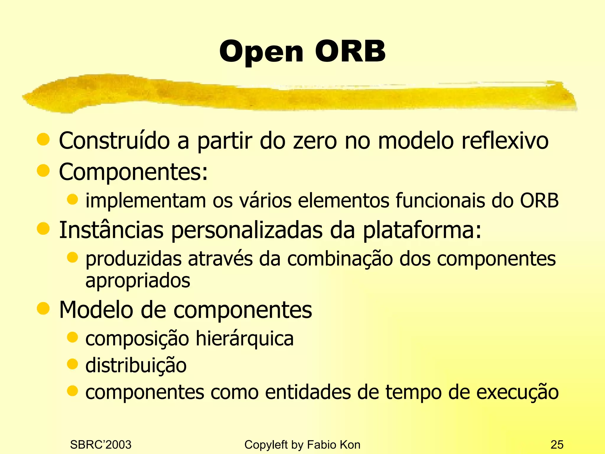 Open ORB Construído a partir do zero no modelo reflexivo Componentes: implementam os vários elementos funcionais do ORB Instâncias personalizadas da plataforma: produzidas através da combinação dos componentes apropriados Modelo de componentes composição hierárquica distribuição componentes como entidades de tempo de execução 