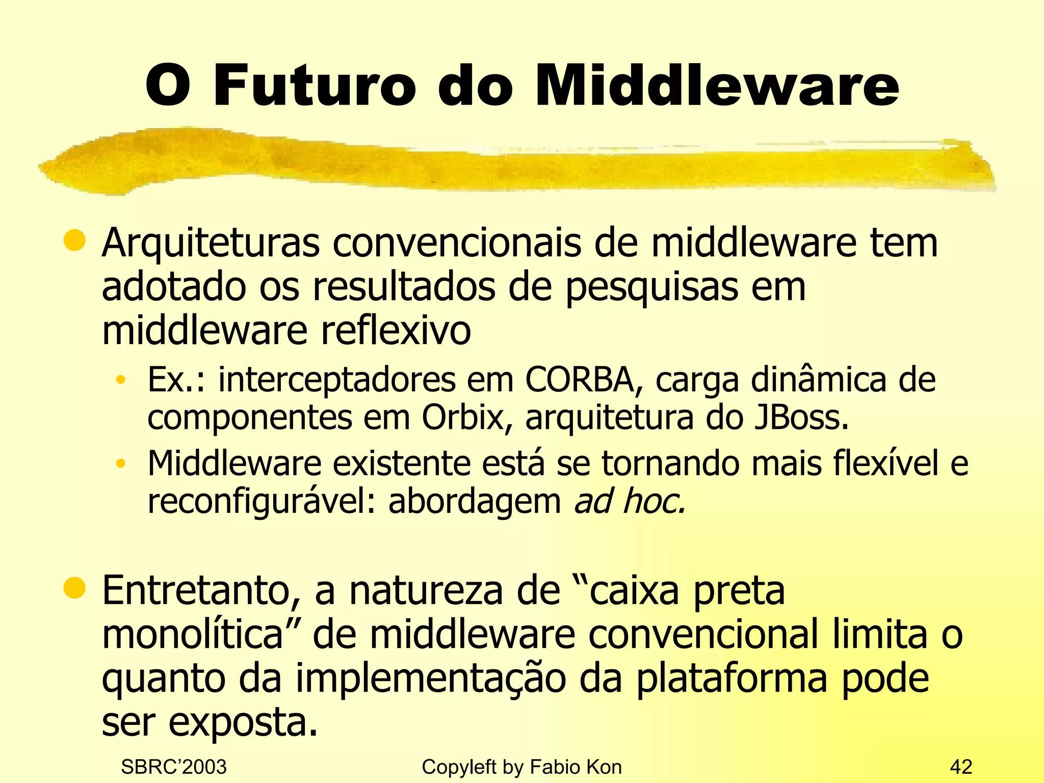 O Futuro do Middleware Arquiteturas convencionais de middleware tem adotado os resultados de pesquisas em middleware reflexivo Ex.: interceptadores em CORBA, carga dinâmica de componentes em Orbix, arquitetura do JBoss. Middleware existente está se tornando mais flexível e reconfigurável: abordagem  ad hoc. Entretanto, a natureza de “caixa preta monolítica” de middleware convencional limita o quanto da implementação da plataforma pode ser exposta. 